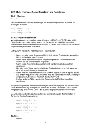 9.2.1 Nicht typenspezifische Operatoren und Funktionen 
9.2.1.1 Klammer 
( ... ) 
Benutze Klammern, um die Reihenfolge der Auswertung in einem Ausdruck zu 
erzwingen. Beispiel: 
34 
mysql> select 1+2*3; 
-> 7 
mysql> select (1+2)*3; 
-> 9 
9.2.1.2 Vergleichsoperatoren 
Vergleichsoperationen ergeben einen Wert von 1 (TRUE), 0 (FALSE) oder NULL. 
Diese Funktionen funktionieren sowohl bei Zahlen als auch bei Zeichenketten. 
Zeichenketten werden bei Bedarf automatisch in Zahlen und Zahlen in Zeichenketten 
umgewandelt (wie in Perl oder PHP). 
MySQL führt Vergleiche nach folgenden Regeln durch: 
• Wenn ein oder beide Argumente NULL sind, ist das Ergebnis des Vergleichs 
NULL, außer beim <=> Operator. 
• Wenn beide Argumente in einer Vergleichsoperation Zeichenketten sind, 
werden sie als Zeichenketten verglichen. 
• Wenn beide Argumente Ganzzahlen sind, werden sie als Ganzzahlen 
verglichen. 
• Hexadezimale Werte werden als binäre Zeichenketten behandelt, wenn sie 
nicht mit einer Zahl verglichen werden. 
• Wenn eins der Argumente eine TIMESTAMP- oder DATETIME-Spalte ist und 
das andere Argument eine Konstante, wird die Konstante in einen Zeitstempel 
umgewandelt, bevor der Vergleich durchgeführt wird. 
• In allen anderen Fällen werden die Argumente als Fließkommazahlen 
verglichen. 
Vorgabemäßig werden Zeichenketten-Vergleiche unabhängig von der verwendeten 
Groß-/Kleinschreibung durchgeführt, indem der aktuelle Zeichensatz benutzt wird 
(vorgabemäßig ISO-8859-1 Latin1, der auch für englisch exzellent funktioniert). 
Die unten stehenden Beispiele erläutern die Umwandlung von Zeichenketten in 
Zahlen für Vergleichsoperationen: 
mysql> SELECT 1 > '6x'; 
-> 0 
mysql> SELECT 7 > '6x'; 
-> 1 
mysql> SELECT 0 > 'x6'; 
-> 0 
mysql> SELECT 0 = 'x6'; 
-> 1 
9.2.1.3 = 
Gleich: 
 