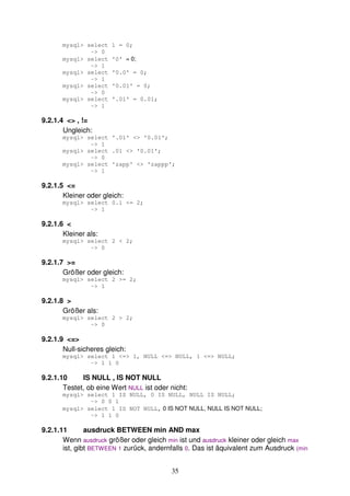 35 
mysql> select 1 = 0; 
-> 0 
mysql> select '0' = 0; 
-> 1 
mysql> select '0.0' = 0; 
-> 1 
mysql> select '0.01' = 0; 
-> 0 
mysql> select '.01' = 0.01; 
-> 1 
9.2.1.4 <> , != 
Ungleich: 
mysql> select '.01' <> '0.01'; 
-> 1 
mysql> select .01 <> '0.01'; 
-> 0 
mysql> select 'zapp' <> 'zappp'; 
-> 1 
9.2.1.5 <= 
Kleiner oder gleich: 
mysql> select 0.1 <= 2; 
-> 1 
9.2.1.6 < 
Kleiner als: 
mysql> select 2 < 2; 
-> 0 
9.2.1.7 >= 
Größer oder gleich: 
mysql> select 2 >= 2; 
-> 1 
9.2.1.8 > 
Größer als: 
mysql> select 2 > 2; 
-> 0 
9.2.1.9 <=> 
Null-sicheres gleich: 
mysql> select 1 <=> 1, NULL <=> NULL, 1 <=> NULL; 
-> 1 1 0 
9.2.1.10 IS NULL , IS NOT NULL 
Testet, ob eine Wert NULL ist oder nicht: 
mysql> select 1 IS NULL, 0 IS NULL, NULL IS NULL; 
-> 0 0 1 
mysql> select 1 IS NOT NULL, 0 IS NOT NULL, NULL IS NOT NULL; 
-> 1 1 0 
9.2.1.11 ausdruck BETWEEN min AND max 
Wenn ausdruck größer oder gleich min ist und ausdruck kleiner oder gleich max 
ist, gibt BETWEEN 1 zurück, andernfalls 0. Das ist äquivalent zum Ausdruck (min 
 