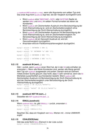 <= ausdruck AND ausdruck <= max), wenn alle Argumente vom selben Typ sind. 
Das erste Argument (ausdruck) legt fest, wie der Vergleich durchgeführt wird: 
• Wenn ausdruck eine TIMESTAMP-, DATE- oder DATETIME-Spalte ist, 
werden MIN() und MAX() im selben Format formatiert als wären sie 
Konstanten. 
• Wenn ausdruck ein Zeichenketten-Ausdruck ohne Berücksichtigung der 
Groß-/Kleinschreibung ist, wird ein Zeichenkettenvergleich ohne 
Berücksichtigung der Groß-/Kleinschreibung durchgeführt. 
• Wenn ausdruck ein Zeichenketten-Ausdruck mit Berücksichtigung der 
Groß-/Kleinschreibung ist, wird ein Zeichenkettenvergleich mit 
Berücksichtigung der Groß-/Kleinschreibung durchgeführt. 
• Wenn ausdruck ist ein Ganzzahl-Ausdruck ist, wird ein 
Ganzzahlvergleich durchgeführt. 
• Ansonsten wird ein Fließkommazahlenvergleich durchgeführt. 
mysql> select 1 BETWEEN 2 AND 3; 
36 
-> 0 
mysql> select 'b' BETWEEN 'a' AND 'c'; 
-> 1 
mysql> select 2 BETWEEN 2 AND '3'; 
-> 1 
mysql> select 2 BETWEEN 2 AND 'x-3'; 
-> 0 
9.2.1.12 ausdruck IN (wert,...) 
Gibt 1 zurück, wenn ausdruck einen Wert hat, der in der IN-Liste enthalten ist, 
ansonsten 0. Wenn alle Werte Konstanten sind, werden alle Werte gemäß 
dem Typ von ausdruck ausgewertet und sortiert. Danach wird ein Element 
mittels binärer Suche gesucht. Das heißt, dass IN sehr schnell ist, wenn die IN-Werteliste 
ausschließlich aus Konstanten besteht. Wenn ausdruck ein 
Zeichenketten-Ausdruck mit Berücksichtigung der Groß-/Kleinschreibung ist, 
wird der Zeichenkettenvergleich unter Berücksichtigung der Groß- 
/Kleinschreibung durchgeführt: 
mysql> select 2 IN (0,3,5,'wefwf'); 
-> 0 
mysql> select 'wefwf' IN (0,3,5,'wefwf'); 
-> 1 
9.2.1.13 ausdruck NOT IN (wert,...) 
Dasselbe wie NOT (ausdruck IN (wert,...)). 
9.2.1.14 ISNULL(ausdruck) 
Wenn ausdruck NULL ist, gibt ISNULL() 1 zurück, ansonsten 0: 
mysql> select ISNULL(1+1); 
-> 0 
mysql> select ISNULL(1/0); 
-> 1 
Beachten Sie, dass ein Vergleich von NULL-Werten mit = immer UNWAHR 
ergibt! 
9.2.1.15 COALESCE(liste) 
Gibt das erste Nicht-NULL-Element in der Liste zurück: 
mysql> select COALESCE(NULL,1); 
 