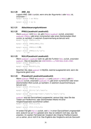 38 
9.2.1.20 AND , && 
Logisch AND. Gibt 0 zurück, wenn eins der Argumente 0 oder NULL ist, 
ansonsten 1: 
mysql> select 1 && NULL; 
-> 0 
mysql> select 1 && 0; 
-> 0 
9.2.1.21 Ablaufsteuerungsfunktionen 
9.2.1.22 IFNULL(ausdruck1,ausdruck2) 
Wenn ausdruck1 nicht NULL ist, gibt IFNULL() ausdruck1 zurück, ansonsten 
ausdruck2. IFNULL() gibt einen numerischen oder einen Zeichenketten-Wert 
zurück, je nachdem, in welchem Zusammenhang es benutzt wird: 
mysql> select IFNULL(1,0); 
-> 1 
mysql> select IFNULL(NULL,10); 
-> 10 
mysql> select IFNULL(1/0,10); 
-> 10 
mysql> select IFNULL(1/0,'ja'); 
-> 'ja' 
9.2.1.23 NULLIF(ausdruck1,ausdruck2) 
Wenn ausdruck1 = ausdruck2 wahr ist, gibt die Funktion NULL zurück, ansonsten 
ausdruck1. Das ist dasselbe wie CASE WHEN x = y THEN NULL ELSE x END: 
mysql> select NULLIF(1,1); 
-> NULL 
mysql> select NULLIF(1,2); 
-> 1 
Beachten Sie, dass ausdruck1 in MySQL zweimal ausgewertet wird, wenn die 
Argumente gleich sind. 
9.2.1.24 IF(ausdruck1,ausdruck2,ausdruck3) 
Wenn ausdruck1 TRUE ist (ausdruck1 <> 0 und ausdruck1 <> NULL), gibt IF() 
ausdruck2 zurück, ansonsten ausdruck3. IF() gibt einen numerischen oder einen 
Zeichenketten-Wert zurück, je nachdem, in welchem Zusammenhang es 
benutzt wird: 
mysql> select IF(1>2,2,3); 
-> 3 
mysql> select IF(1<2,'ja','nein'); 
-> 'ja' 
mysql> select IF(strcmp('test','test1'),'nein','ja'); 
-> 'nein' 
ausdruck1 wird als Ganzzahlwert ausgewertet, woraus folgt, dass Sie das 
Testen auf Fließkomma- oder Zeichenketten-Werte mit einer 
Vergleichsoperation durchführen sollten: 
mysql> select IF(0.1,1,0); 
-> 0 
mysql> select IF(0.1<>0,1,0); 
-> 1 
Im ersten Fall gibt IF(0.1) 0 zurück, weil 0.1 in einen Ganzzahlwert umgewandelt 
wird, wodurch es auf IF(0) getestet wird. Das ist vielleicht nicht das, was Sie 
erwarten. Im zweiten Fall testet der Vergleich den Original-Fließkommawert, 
um zu sehen, ob er nicht 0 ist. Das Ergebnis des Vergleichs wird als Ganzzahl 
 