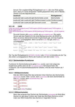 benutzt. Der vorgabemäßige Rückgabewert von IF() (der eine Rolle spielen 
kann, wenn er in einer temporären Tabelle gespeichert wird), wird in MySQL-Version 
39 
3.23 wie folgt berechnet: 
Ausdruck Rückgabewert 
ausdruck2 oder ausdruck3 gibt Zeichenkette zurück Zeichenkette 
ausdruck2 oder ausdruck3 gibt Fließkommawert zurück Fließkommawert 
ausdruck2 oder ausdruck3 gibt Ganzzahl zurück Ganzzahl 
9.2.1.25 CASE 
CASE wert WHEN [vergleichs-wert] THEN ergebnis [WHEN [vergleichs-wert] THEN ergebnis ...] 
[ELSE ergebnis] END 
CASE WHEN [bedingung] THEN ergebnis [WHEN [bedingung] THEN ergebnis ...] [ELSE ergebnis] 
END 
Die erste Version gibt ergebnis zurück, wo wert=vergleichs-wert. Die zweite 
Version gibt das Ergebnis für die erste Bedingung zurück, die WAHR ist. 
Wenn es keinen übereinstimmenden Ergebniswert gab, wird das Ergebnis 
nach ELSE zurückgegeben. Wenn es keinen ELSE-Teil gibt, wird NULL 
zurückgegeben: 
mysql> SELECT CASE 1 WHEN 1 THEN "eins" WHEN 2 THEN "zwei" ELSE 
"mehr" END; 
-> "eins" 
mysql> SELECT CASE WHEN 1>0 THEN "wahr" ELSE "unwahr" END; 
-> "wahr" 
mysql> SELECT CASE BINARY "B" when "a" then 1 when "b" then 2 END; 
-> NULL 
Der Typ des Rückgabewerts (INTEGER, DOUBLE oder STRING) ist derselbe wie der Typ 
des ersten zurückgegebenen Werts (der Ausdruck nach dem ersten THEN). 
9.2.2 Zeichenketten-Funktionen 
Funktionen für Zeichenkettenwerte geben NULL zurück, wenn die Länge des 
Ergebnisses größer wäre als der max_allowed_packet-Serverparameter. Bei 
Funktionen, die mit Zeichenkettenpositionen arbeiten, wird die erste Position als 1 
gezählt. 
9.2.2.1 ASCII(zeichenkette) 
Gibt den ASCII-Code-Wert des äußersten linken Zeichens der Zeichenkette 
zeichenkette zurück. Gibt 0 zurück, wenn zeichenkette die leere Zeichenkette ist. 
Gibt NULL zurück, wenn zeichenkette NULL ist: 
mysql> select ASCII('2'); 
-> 50 
mysql> select ASCII(2); 
-> 50 
mysql> select ASCII('dx'); 
-> 100 
Siehe auch ORD()-Funktion. 
9.2.2.2 ORD(zeichenkette) 
Wenn das äußerste linke Zeichen der Zeichenkette zeichenkette ein Multi-Byte- 
Zeichen ist, gibt diese Funktion den Code des Multi-Byte-Zeichens zurück, 
indem der ASCII-Code-Wert des Zeichens in folgendem Format 
 