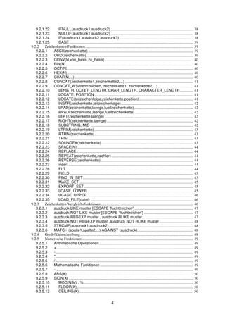 9.2.1.22 IFNULL(ausdruck1,ausdruck2) ....................................................................................... 38 
9.2.1.23 NULLIF(ausdruck1,ausdruck2) ....................................................................................... 38 
9.2.1.24 IF(ausdruck1,ausdruck2,ausdruck3).............................................................................. 38 
9.2.1.25 CASE .................................................................................................................................. 39 
9.2.2 Zeichenketten-Funktionen.................................................................................................................. 39 
9.2.2.1 ASCII(zeichenkette)............................................................................................................... 39 
9.2.2.2 ORD(zeichenkette) ................................................................................................................ 39 
9.2.2.3 CONV(N,von_basis,zu_basis) ............................................................................................. 40 
9.2.2.4 BIN(N)...................................................................................................................................... 40 
9.2.2.5 OCT(N) .................................................................................................................................... 40 
9.2.2.6 HEX(N) .................................................................................................................................... 40 
9.2.2.7 CHAR(N,...)............................................................................................................................. 40 
9.2.2.8 CONCAT(zeichenkette1,zeichenkette2,...) ........................................................................ 41 
9.2.2.9 CONCAT_WS(trennzeichen, zeichenkette1, zeichenkette2,...) ..................................... 41 
9.2.2.10 LENGTH, OCTET_LENGTH, CHAR_LENGTH, CHARACTER_LENGTH.............. 41 
9.2.2.11 LOCATE, POSITION........................................................................................................ 41 
9.2.2.12 LOCATE(teilzeichenfolge,zeichenkette,position) ......................................................... 41 
9.2.2.13 INSTR(zeichenkette,teilzeichenfolge)............................................................................ 42 
9.2.2.14 LPAD(zeichenkette,laenge,fuellzeichenkette) .............................................................. 42 
9.2.2.15 RPAD(zeichenkette,laenge,fuellzeichenkette) ............................................................. 42 
9.2.2.16 LEFT(zeichenkette,laenge) ............................................................................................. 42 
9.2.2.17 RIGHT(zeichenkette,laenge)........................................................................................... 42 
9.2.2.18 SUBSTRING, MID ............................................................................................................ 42 
9.2.2.19 LTRIM(zeichenkette) ........................................................................................................ 43 
9.2.2.20 RTRIM(zeichenkette)........................................................................................................ 43 
9.2.2.21 TRIM ................................................................................................................................... 43 
9.2.2.22 SOUNDEX(zeichenkette)................................................................................................. 43 
9.2.2.23 SPACE(N) .......................................................................................................................... 44 
9.2.2.24 REPLACE........................................................................................................................... 44 
9.2.2.25 REPEAT(zeichenkette,zaehler) ...................................................................................... 44 
9.2.2.26 REVERSE(zeichenkette) ................................................................................................. 44 
9.2.2.27 insert ................................................................................................................................... 44 
9.2.2.28 ELT...................................................................................................................................... 44 
9.2.2.29 FIELD.................................................................................................................................. 45 
9.2.2.30 FIND_IN_SET.................................................................................................................... 45 
9.2.2.31 MAKE_SET........................................................................................................................ 45 
9.2.2.32 EXPORT_SET................................................................................................................... 45 
9.2.2.33 LCASE, LOWER ............................................................................................................... 45 
9.2.2.34 UCASE, UPPER................................................................................................................ 46 
9.2.2.35 LOAD_FILE(datei) ............................................................................................................ 46 
9.2.3 Zeichenketten-Vergleichsfunktionen ................................................................................................. 46 
9.2.3.1 ausdruck LIKE muster [ESCAPE 'fluchtzeichen'].............................................................. 47 
9.2.3.2 ausdruck NOT LIKE muster [ESCAPE 'fluchtzeichen'] .................................................... 47 
9.2.3.3 ausdruck REGEXP muster , ausdruck RLIKE muster...................................................... 47 
9.2.3.4 ausdruck NOT REGEXP muster ,ausdruck NOT RLIKE muster.................................... 48 
9.2.3.5 STRCMP(ausdruck1,ausdruck2)......................................................................................... 48 
9.2.3.6 MATCH (spalte1,spalte2,...) AGAINST (ausdruck)........................................................... 48 
9.2.4 Groß-/Kleinschreibung....................................................................................................................... 48 
9.2.5 Numerische Funktionen ..................................................................................................................... 49 
9.2.5.1 Arithmetische Operationen................................................................................................... 49 
9.2.5.2 +................................................................................................................................................ 49 
9.2.5.3 -................................................................................................................................................. 49 
9.2.5.4 * ................................................................................................................................................ 49 
9.2.5.5 /................................................................................................................................................. 49 
9.2.5.6 Mathematische Funktionen .................................................................................................. 49 
9.2.5.7 -................................................................................................................................................. 49 
9.2.5.8 ABS(X)..................................................................................................................................... 50 
9.2.5.9 SIGN(X)................................................................................................................................... 50 
9.2.5.10 MOD(N,M) , %................................................................................................................... 50 
9.2.5.11 FLOOR(X) .......................................................................................................................... 50 
9.2.5.12 CEILING(X) ........................................................................................................................ 50 
4 
 