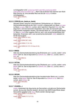 zurückgegeben wird: ((erstes byte ASCII code)*256+(zweites byte ASCII 
code))[*256+drittes byte ASCII code...]. Wenn das äußerste linke Zeichen kein Multi- 
Byte-Zeichen ist, wird derselbe Wert wie bei der ASCII()-Funktion 
zurückgegeben: 
mysql> select ORD('2'); 
40 
-> 50 
9.2.2.3 CONV(N,von_basis,zu_basis) 
Wandelt Zahlen zwischen verschiedenen Zahlsystemen um. Gibt eine 
Zeichenkettendarstellung der Zahl N zurück, umgewandelt von Basis von_basis 
zu Basis zu_basis. Gibt NULL zurück, wenn irgend ein Argument NULL ist. Das 
Argument N wird als Ganzzahl interpretiert, kann aber als Ganzzahl oder 
Zeichenkette angegeben werden. Die kleinste Basis ist 2 und die größte Basis 
36. Wenn zu_basis eine negative Zahl ist, wird N als vorzeichenbehaftete Zahl 
betrachtet. Ansonsten wird N als vorzeichenlos behandelt. CONV arbeitet mit 
64-Bit-Genauigkeit: 
mysql> select CONV("a",16,2); 
-> '1010' 
mysql> select CONV("6E",18,8); 
-> '172' 
mysql> select CONV(-17,10,-18); 
-> '-H' 
mysql> select CONV(10+"10"+'10'+0xa,10,10); 
-> '40' 
9.2.2.4 BIN(N) 
Gibt eine Zeichenkettendarstellung des Binärwerts von N zurück, wobei N eine 
BIGINT-Zahl ist. Das ist äquivalent zu CONV(N,10,2). Gibt NULL zurück, wenn N 
NULL ist: 
mysql> select BIN(12); 
-> '1100' 
9.2.2.5 OCT(N) 
Gibt eine Zeichenkettendarstellung des Oktalwerts von N zurück, wobei N eine 
BIGINT-Zahl ist. Das ist äquivalent zu CONV(N,10,8). Gibt NULL zurück, wenn N 
NULL ist: 
mysql> select OCT(12); 
-> '14' 
9.2.2.6 HEX(N) 
Gibt eine Zeichenkettendarstellung des hexadezimalen Werts von N zurück, 
wobei N eine BIGINT-Zahl ist. Das ist äquivalent zu CONV(N,10,16). Gibt NULL 
zurück, wenn N NULL ist: 
mysql> select HEX(255); 
-> 'FF' 
9.2.2.7 CHAR(N,...) 
CHAR() interpretiert die Argumente als Ganzzahlen und gibt eine Zeichenkette 
zurück, die aus den Zeichen besteht, die durch die ASCII-Code-Werte dieser 
Ganzzahlen gegeben sind. NULL-Werte werden übersprungen: 
mysql> select CHAR(77,121,83,81,'76'); 
-> 'MySQL' 
mysql> select CHAR(77,77.3,'77.3'); 
-> 'MMM' 
 