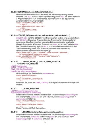 9.2.2.8 CONCAT(zeichenkette1,zeichenkette2,...) 
Gibt die Zeichenkette zurück, die durch die Verkettung der Argumente 
entsteht. Gibt NULL zurück, wenn irgend ein Argument NULL ist. Kann mehr als 
2 Argumente haben. Ein numerisches Argument wird in die äquivalente 
Zeichenkettenform umgewandelt: 
mysql> select CONCAT('My', 'S', 'QL'); 
41 
-> 'MySQL' 
mysql> select CONCAT('My', NULL, 'QL'); 
-> NULL 
mysql> select CONCAT(14.3); 
-> '14.3' 
9.2.2.9 CONCAT_WS(trennzeichen, zeichenkette1, zeichenkette2,...) 
CONCAT_WS() steht für CONCAT mit Trennzeichen und ist eine spezielle Form 
von CONCAT(). Das erste Argument ist das Trennzeichen für die restlichen 
Argumente. Das Trennzeichen kann eine Zeichenkette sein, so wie die 
übrigen Argumente. Wenn das Trennzeichen NULL ist, ist das Ergebnis NULL. 
Die Funktion überspringt jegliche NULLs und leere Zeichenketten nach dem 
Trennzeichen-Argument. Das Trennzeichen wird zwischen den zu 
verknüpfenden Zeichenketten hinzugefügt: 
mysql> select CONCAT_WS(",","Vorname","Zweiter Vorname","Nachname"); 
-> 'Vorname,Zweiter Vorname,Nachname' 
mysql> select CONCAT_WS(",","Vorname",NULL,"Nachname"); 
-> 'Vorname,Nachname' 
9.2.2.10 LENGTH, OCTET_LENGTH, CHAR_LENGTH, 
CHARACTER_LENGTH 
LENGTH(zeichenkette) 
OCTET_LENGTH(zeichenkette) 
CHAR_LENGTH(zeichenkette) 
CHARACTER_LENGTH(zeichenkette) 
Gibt die Länge der Zeichenkette zeichenkette an: 
mysql> select LENGTH('text'); 
-> 4 
mysql> select OCTET_LENGTH('text'); 
-> 4 
Beachten Sie, dass bei CHAR_LENGTH() Multi-Byte-Zeichen nur einmal gezählt 
werden. 
9.2.2.11 LOCATE, POSITION 
LOCATE(teilzeichenfolge,zeichenkette) 
POSITION(teilzeichenfolge IN zeichenkette) 
Gibt die Position des ersten Auftretens der Teilzeichenfolge teilzeichenfolge in 
der Zeichenkette zeichenkette an. Gibt 0 zurück, wenn teilzeichenfolge nicht in 
zeichenkette enthalten ist: 
mysql> select LOCATE('bar', 'foobarbar'); 
-> 4 
mysql> select LOCATE('xbar', 'foobar'); 
-> 0 
Diese Funktion ist Multi-Byte-sicher. 
9.2.2.12 LOCATE(teilzeichenfolge,zeichenkette,position) 
Gibt die Position des ersten Auftretens der Teilzeichenfolge teilzeichenfolge in 
der Zeichenkette zeichenkette ab Position position an. Gibt 0 zurück, wenn 
teilzeichenfolge nicht in zeichenkette enthalten ist: 
 