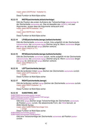 mysql> select LOCATE('bar', 'foobarbar',5); 
42 
-> 7 
Diese Funktion ist Multi-Byte-sicher. 
9.2.2.13 INSTR(zeichenkette,teilzeichenfolge) 
Gibt die Position des ersten Auftretens der Teilzeichenfolge teilzeichenfolge in 
der Zeichenkette zeichenkette an. Das ist dasselbe wie LOCATE() mit zwei 
Argumenten, ausser dass die Argumente vertauscht sind: 
mysql> select INSTR('foobarbar', 'bar'); 
-> 4 
mysql> select INSTR('xbar', 'foobar'); 
-> 0 
Diese Funktion ist Multi-Byte-sicher. 
9.2.2.14 LPAD(zeichenkette,laenge,fuellzeichenkette) 
Gibt die Zeichenkette zeichenkette zurück, links aufgefüllt mit der Zeichenkette 
fuellzeichenkette, bis zeichenkette laenge Zeichen lang ist. Wenn zeichenkette länger 
als laenge ist, wird sie auf laenge Zeichen verkürzt. 
mysql> select LPAD('hi',4,'??'); 
-> '??hi' 
9.2.2.15 RPAD(zeichenkette,laenge,fuellzeichenkette) 
Gibt die Zeichenkette zeichenkette zurück, rechts aufgefüllt mit der Zeichenkette 
fuellzeichenkette, bis zeichenkette laenge Zeichen lang ist. Wenn zeichenkette länger 
als laenge ist, wird sie auf laenge Zeichen verkürzt. 
mysql> select RPAD('hi',5,'?'); 
-> 'hi???' 
9.2.2.16 LEFT(zeichenkette,laenge) 
Gibt die äußersten linken laenge Zeichen der Zeichenkette zeichenkette zurück: 
mysql> select LEFT('foobarbar', 5); 
-> 'fooba' 
Diese Funktion ist Multi-Byte-sicher. 
9.2.2.17 RIGHT(zeichenkette,laenge) 
Gibt die äußersten rechten laenge Zeichen der Zeichenkette zeichenkette zurück: 
mysql> select RIGHT('foobarbar', 4); 
-> 'rbar' 
Diese Funktion ist Multi-Byte-sicher. 
9.2.2.18 SUBSTRING, MID 
SUBSTRING(zeichenkette,position,laenge) 
SUBSTRING(zeichenkette FROM position FOR laenge) 
MID(zeichenkette,position,laenge) 
Gibt eine laenge Zeichen lange Teilzeichenfolge der Zeichenkette zeichenkette 
ab Position position zurück. Die abweichende Form, die FROM benutzt, ist 
ANSI-SQL92-Syntax: 
mysql> select SUBSTRING('Heinzholger',5,6); 
-> 'zholge' 
Diese Funktion ist Multi-Byte-sicher. 
SUBSTRING(zeichenkette,position) 
SUBSTRING(zeichenkette FROM position) 
Gibt eine Teilzeichenfolge der Zeichenkette zeichenkette ab Position position 
zurück: 
 