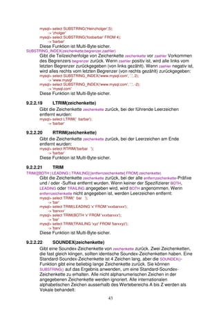 mysql> select SUBSTRING('Heinzholger',5); 
43 
-> 'zholger' 
mysql> select SUBSTRING('foobarbar' FROM 4); 
-> 'barbar' 
Diese Funktion ist Multi-Byte-sicher. 
SUBSTRING_INDEX(zeichenkette,begrenzer,zaehler) 
Gibt die Teilzeichenfolge von Zeichenkette zeichenkette vor zaehler Vorkommen 
des Begrenzers begrenzer zurück. Wenn zaehler positiv ist, wird alle links vom 
letzten Begrenzer zurückgegeben (von links gezählt). Wenn zaehler negativ ist, 
wird alles rechts vom letzten Begrenzer (von rechts gezählt) zurückgegeben: 
mysql> select SUBSTRING_INDEX('www.mysql.com', '.', 2); 
-> 'www.mysql' 
mysql> select SUBSTRING_INDEX('www.mysql.com', '.', -2); 
-> 'mysql.com' 
Diese Funktion ist Multi-Byte-sicher. 
9.2.2.19 LTRIM(zeichenkette) 
Gibt die Zeichenkette zeichenkette zurück, bei der führende Leerzeichen 
entfernt wurden: 
mysql> select LTRIM(' barbar'); 
-> 'barbar' 
9.2.2.20 RTRIM(zeichenkette) 
Gibt die Zeichenkette zeichenkette zurück, bei der Leerzeichen am Ende 
entfernt wurden: 
mysql> select RTRIM('barbar '); 
-> 'barbar' 
Diese Funktion ist Multi-Byte-sicher. 
9.2.2.21 TRIM 
TRIM([[BOTH | LEADING | TRAILING] [entfernzeichenkette] FROM] zeichenkette) 
Gibt die Zeichenkette zeichenkette zurück, bei der alle entfernzeichenkette-Präfixe 
und / oder -Suffixe entfernt wurden. Wenn keiner der Spezifizierer BOTH, 
LEADING oder TRAILING angegeben wird, wird BOTH angenommen. Wenn 
entfernzeichenkette nicht angegeben ist, werden Leerzeichen entfernt: 
mysql> select TRIM(' bar '); 
-> 'bar' 
mysql> select TRIM(LEADING 'x' FROM 'xxxbarxxx'); 
-> 'barxxx' 
mysql> select TRIM(BOTH 'x' FROM 'xxxbarxxx'); 
-> 'bar' 
mysql> select TRIM(TRAILING 'xyz' FROM 'barxxyz'); 
-> 'barx' 
Diese Funktion ist Multi-Byte-sicher. 
9.2.2.22 SOUNDEX(zeichenkette) 
Gibt eine Soundex-Zeichenkette von zeichenkette zurück. Zwei Zeichenketten, 
die fast gleich klingen, sollten identische Soundex-Zeichenketten haben. Eine 
Standard-Soundex-Zeichenkette ist 4 Zeichen lang, aber die SOUNDEX()- 
Funktion gibt eine beliebig lange Zeichenkette zurück. Sie können 
SUBSTRING() auf das Ergebnis anwenden, um eine Standard-Soundex- 
Zeichenkette zu erhalten. Alle nicht alphanumerischen Zeichen in der 
angegebenen Zeichenkette werden ignoriert. Alle internationalen 
alphabetischen Zeichen ausserhalb des Wertebereichs A bis Z werden als 
Vokale behandelt: 
 