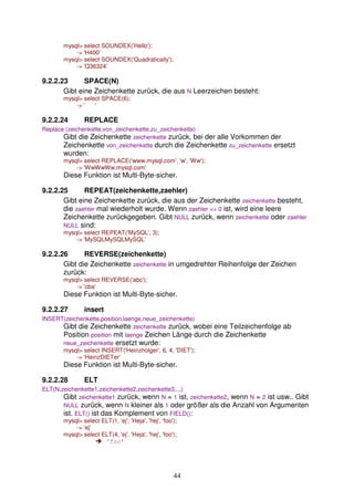 44 
mysql> select SOUNDEX('Hello'); 
-> 'H400' 
mysql> select SOUNDEX('Quadratically'); 
-> 'Q36324' 
9.2.2.23 SPACE(N) 
Gibt eine Zeichenkette zurück, die aus N Leerzeichen besteht: 
mysql> select SPACE(6); 
-> ' ' 
9.2.2.24 REPLACE 
Replace (zeichenkette,von_zeichenkette,zu_zeichenkette) 
Gibt die Zeichenkette zeichenkette zurück, bei der alle Vorkommen der 
Zeichenkette von_zeichenkette durch die Zeichenkette zu_zeichenkette ersetzt 
wurden: 
mysql> select REPLACE('www.mysql.com', 'w', 'Ww'); 
-> 'WwWwWw.mysql.com' 
Diese Funktion ist Multi-Byte-sicher. 
9.2.2.25 REPEAT(zeichenkette,zaehler) 
Gibt eine Zeichenkette zurück, die aus der Zeichenkette zeichenkette besteht, 
die zaehler mal wiederholt wurde. Wenn zaehler <= 0 ist, wird eine leere 
Zeichenkette zurückgegeben. Gibt NULL zurück, wenn zeichenkette oder zaehler 
NULL sind: 
mysql> select REPEAT('MySQL', 3); 
-> 'MySQLMySQLMySQL' 
9.2.2.26 REVERSE(zeichenkette) 
Gibt die Zeichenkette zeichenkette in umgedrehter Reihenfolge der Zeichen 
zurück: 
mysql> select REVERSE('abc'); 
-> 'cba' 
Diese Funktion ist Multi-Byte-sicher. 
9.2.2.27 insert 
INSERT(zeichenkette,position,laenge,neue_zeichenkette) 
Gibt die Zeichenkette zeichenkette zurück, wobei eine Teilzeichenfolge ab 
Position position mit laenge Zeichen Länge durch die Zeichenkette 
neue_zeichenkette ersetzt wurde: 
mysql> select INSERT('Heinzholger', 6, 4, 'DIET'); 
-> 'HeinzDIETer' 
Diese Funktion ist Multi-Byte-sicher. 
9.2.2.28 ELT 
ELT(N,zeichenkette1,zeichenkette2,zeichenkette3,...) 
Gibt zeichenkette1 zurück, wenn N = 1 ist, zeichenkette2, wenn N = 2 ist usw.. Gibt 
NULL zurück, wenn N kleiner als 1 oder größer als die Anzahl von Argumenten 
ist. ELT() ist das Komplement von FIELD(): 
mysql> select ELT(1, 'ej', 'Heja', 'hej', 'foo'); 
-> 'ej' 
mysql> select ELT(4, 'ej', 'Heja', 'hej', 'foo'); 
 'foo' 
 