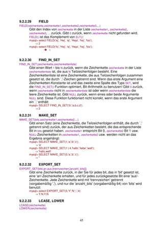 9.2.2.29 FIELD 
FIELD(zeichenkette,zeichenkette1,zeichenkette2,zeichenkette3,...) 
Gibt den Index von zeichenkette in der Liste zeichenkette1, zeichenkette2, 
zeichenkette3, ... zurück. Gibt 0 zurück, wenn zeichenkette nicht gefunden wird. 
FIELD() ist das Komplement von ELT(): 
mysql select FIELD('ej', 'Hej', 'ej', 'Heja', 'hej', 'foo'); 
45 
- 2 
mysql select FIELD('fo', 'Hej', 'ej', 'Heja', 'hej', 'foo'); 
 0 
9.2.2.30 FIND_IN_SET 
FIND_IN_SET(zeichenkette,zeichenkettenliste) 
Gibt einen Wert 1 bis N zurück, wenn die Zeichenkette zeichenkette in der Liste 
zeichenkettenliste ist, die aus N Teilzeichenfolgen besteht. Eine 
Zeichenkettenliste ist eine Zeichenkette, die aus Teilzeichenfolgen zusammen 
gesetzt ist, die durch `,'-Zeichen getrennt sind. Wenn das erste Argument eine 
Zeichenketten-Konstante ist und das zweite eine Spalte des Typs SET, wird 
die FIND_IN_SET()-Funktion optimiert, Bit-Arithmetik zu benutzen! Gibt 0 zurück, 
wenn zeichenkette nicht in zeichenkettenliste ist oder wenn zeichenkettenliste die 
leere Zeichenkette ist. Gibt NULL zurück, wenn eines oder beide Argumente 
NULL sind. Diese Funktion funktioniert nicht korrekt, wenn das erste Argument 
ein `,' enthält: 
mysql SELECT FIND_IN_SET('b','a,b,c,d'); 
- 2 
9.2.2.31 MAKE_SET 
MAKE_SET(bits,zeichenkette1,zeichenkette2,...) 
Gibt einen Satz (eine Zeichenkette, die Teilzeichenfolgen enthält, die durch `,' 
getrennt sind) zurück, der aus Zeichenketten besteht, die das entsprechende 
Bit in bits gesetzt haben. zeichenkette1 entspricht Bit 0, zeichenkette2 Bit 1 usw. 
NULL-Zeichenketten in zeichenkette1, zeichenkette2 usw. werden nicht an das 
Ergebnis angehängt: 
mysql SELECT MAKE_SET(1,'a','b','c'); 
- 'a' 
mysql SELECT MAKE_SET(1 | 4,'hallo','liebe','welt'); 
- 'hallo,welt' 
mysql SELECT MAKE_SET(0,'a','b','c'); 
- '' 
9.2.2.32 EXPORT_SET 
EXPORT_SET(bits,an,aus,[trennzeichen,[anzahl_bits]]) 
Gibt eine Zeichenkette zurück, in der Sie für jedes bit, das in 'bit' gesetzt ist, 
eine 'an'-Zeichenkette erhalten, und für jedes zurückgesetzte Bit eine 'aus'- 
Zeichenkette. Jede Zeichenkette wird mit 'trennzeichen' getrennt 
(vorgabemäßig ','), und nur die 'anzahl_bits' (vorgabemäßig 64) von 'bits' wird 
benutzt: 
mysql select EXPORT_SET(5,'Y','N',',',4) 
- Y,N,Y,N 
9.2.2.33 LCASE, LOWER 
LCASE(zeichenkette) 
LOWER(zeichenkette) 
 