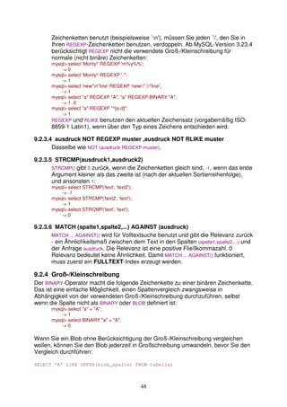 Zeichenketten benutzt (beispielsweise `n'), müssen Sie jeden `', den Sie in 
Ihren REGEXP-Zeichenketten benutzen, verdoppeln. Ab MySQL-Version 3.23.4 
berücksichtigt REGEXP nicht die verwendete Groß-/Kleinschreibung für 
normale (nicht binäre) Zeichenketten: 
mysql select 'Monty!' REGEXP 'm%y%%'; 
48 
- 0 
mysql select 'Monty!' REGEXP '.*'; 
- 1 
mysql select 'new*n*line' REGEXP 'new*.*line'; 
- 1 
mysql select a REGEXP A, a REGEXP BINARY A; 
- 1 0 
mysql select a REGEXP ^[a-d]; 
- 1 
REGEXP und RLIKE benutzen den aktuellen Zeichensatz (vorgabemäßig ISO- 
8859-1 Latin1), wenn über den Typ eines Zeichens entschieden wird. 
9.2.3.4 ausdruck NOT REGEXP muster ,ausdruck NOT RLIKE muster 
Dasselbe wie NOT (ausdruck REGEXP muster). 
9.2.3.5 STRCMP(ausdruck1,ausdruck2) 
STRCMP() gibt 0 zurück, wenn die Zeichenketten gleich sind, -1, wenn das erste 
Argument kleiner als das zweite ist (nach der aktuellen Sortierreihenfolge), 
und ansonsten 1: 
mysql select STRCMP('text', 'text2'); 
- -1 
mysql select STRCMP('text2', 'text'); 
- 1 
mysql select STRCMP('text', 'text'); 
- 0 
9.2.3.6 MATCH (spalte1,spalte2,...) AGAINST (ausdruck) 
MATCH ... AGAINST() wird für Volltextsuche benutzt und gibt die Relevanz zurück 
- ein Ähnlichkeitsmaß zwischen dem Text in den Spalten (spalte1,spalte2,...) und 
der Anfrage ausdruck. Die Relevanz ist eine positive Fließkommazahl. 0 
Relevanz bedeutet keine Ähnlichkeit. Damit MATCH ... AGAINST() funktioniert, 
muss zuerst ein FULLTEXT-Index erzeugt werden. 
9.2.4 Groß-/Kleinschreibung 
Der BINARY-Operator macht die folgende Zeichenkette zu einer binären Zeichenkette. 
Das ist eine einfache Möglichkeit, einen Spaltenvergleich zwangsweise in 
Abhängigkeit von der verwendeten Groß-/Kleinschreibung durchzuführen, selbst 
wenn die Spalte nicht als BINARY oder BLOB definiert ist: 
mysql select a = A; 
- 1 
mysql select BINARY a = A; 
- 0 
Wenn Sie ein Blob ohne Berücksichtigung der Groß-/Kleinschreibung vergleichen 
wollen, können Sie den Blob jederzeit in Großschreibung umwandeln, bevor Sie den 
Vergleich durchführen: 
SELECT 'A' LIKE UPPER(blob_spalte) FROM tabelle; 
 