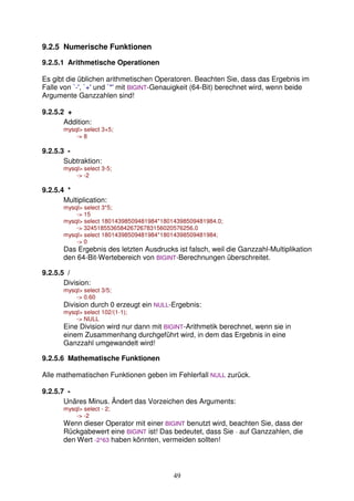 49 
9.2.5 Numerische Funktionen 
9.2.5.1 Arithmetische Operationen 
Es gibt die üblichen arithmetischen Operatoren. Beachten Sie, dass das Ergebnis im 
Falle von `-', `+' und `*' mit BIGINT-Genauigkeit (64-Bit) berechnet wird, wenn beide 
Argumente Ganzzahlen sind! 
9.2.5.2 + 
Addition: 
mysql select 3+5; 
- 8 
9.2.5.3 - 
Subtraktion: 
mysql select 3-5; 
- -2 
9.2.5.4 * 
Multiplication: 
mysql select 3*5; 
- 15 
mysql select 18014398509481984*18014398509481984.0; 
- 324518553658426726783156020576256.0 
mysql select 18014398509481984*18014398509481984; 
- 0 
Das Ergebnis des letzten Ausdrucks ist falsch, weil die Ganzzahl-Multiplikation 
den 64-Bit-Wertebereich von BIGINT-Berechnungen überschreitet. 
9.2.5.5 / 
Division: 
mysql select 3/5; 
- 0.60 
Division durch 0 erzeugt ein NULL-Ergebnis: 
mysql select 102/(1-1); 
- NULL 
Eine Division wird nur dann mit BIGINT-Arithmetik berechnet, wenn sie in 
einem Zusammenhang durchgeführt wird, in dem das Ergebnis in eine 
Ganzzahl umgewandelt wird! 
9.2.5.6 Mathematische Funktionen 
Alle mathematischen Funktionen geben im Fehlerfall NULL zurück. 
9.2.5.7 - 
Unäres Minus. Ändert das Vorzeichen des Arguments: 
mysql select - 2; 
- -2 
Wenn dieser Operator mit einer BIGINT benutzt wird, beachten Sie, dass der 
Rückgabewert eine BIGINT ist! Das bedeutet, dass Sie - auf Ganzzahlen, die 
den Wert -2^63 haben könnten, vermeiden sollten! 
 