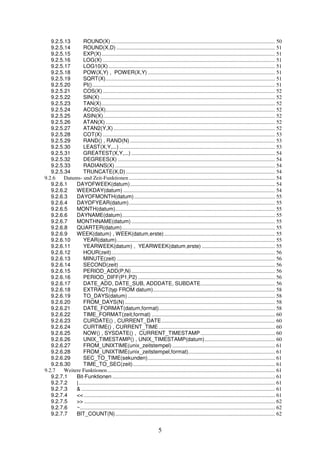 9.2.5.13 ROUND(X) ......................................................................................................................... 50 
9.2.5.14 ROUND(X,D) ..................................................................................................................... 51 
9.2.5.15 EXP(X)................................................................................................................................ 51 
9.2.5.16 LOG(X) ............................................................................................................................... 51 
9.2.5.17 LOG10(X) ........................................................................................................................... 51 
9.2.5.18 POW(X,Y) , POWER(X,Y) .............................................................................................. 51 
9.2.5.19 SQRT(X)............................................................................................................................. 51 
9.2.5.20 PI()....................................................................................................................................... 51 
9.2.5.21 COS(X) ............................................................................................................................... 52 
9.2.5.22 SIN(X) ................................................................................................................................. 52 
9.2.5.23 TAN(X)................................................................................................................................ 52 
9.2.5.24 ACOS(X)............................................................................................................................. 52 
9.2.5.25 ASIN(X)............................................................................................................................... 52 
9.2.5.26 ATAN(X) ............................................................................................................................. 52 
9.2.5.27 ATAN2(Y,X) ....................................................................................................................... 52 
9.2.5.28 COT(X) ............................................................................................................................... 53 
9.2.5.29 RAND() , RAND(N) ........................................................................................................... 53 
9.2.5.30 LEAST(X,Y,...) ................................................................................................................... 53 
9.2.5.31 GREATEST(X,Y,...) .......................................................................................................... 54 
9.2.5.32 DEGREES(X) .................................................................................................................... 54 
9.2.5.33 RADIANS(X) ...................................................................................................................... 54 
9.2.5.34 TRUNCATE(X,D) .............................................................................................................. 54 
9.2.6 Datums- und Zeit-Funktionen ............................................................................................................ 54 
9.2.6.1 DAYOFWEEK(datum)........................................................................................................... 54 
9.2.6.2 WEEKDAY(datum) ................................................................................................................ 54 
9.2.6.3 DAYOFMONTH(datum) ........................................................................................................ 55 
9.2.6.4 DAYOFYEAR(datum)............................................................................................................ 55 
9.2.6.5 MONTH(datum)...................................................................................................................... 55 
9.2.6.6 DAYNAME(datum)................................................................................................................. 55 
9.2.6.7 MONTHNAME(datum) .......................................................................................................... 55 
9.2.6.8 QUARTER(datum)................................................................................................................. 55 
9.2.6.9 WEEK(datum) , WEEK(datum,erste).................................................................................. 55 
9.2.6.10 YEAR(datum)..................................................................................................................... 55 
9.2.6.11 YEARWEEK(datum) , YEARWEEK(datum,erste) ...................................................... 55 
9.2.6.12 HOUR(zeit)......................................................................................................................... 56 
9.2.6.13 MINUTE(zeit) ..................................................................................................................... 56 
9.2.6.14 SECOND(zeit) ................................................................................................................... 56 
9.2.6.15 PERIOD_ADD(P,N) .......................................................................................................... 56 
9.2.6.16 PERIOD_DIFF(P1,P2) ..................................................................................................... 56 
9.2.6.17 DATE_ADD, DATE_SUB, ADDDATE, SUBDATE....................................................... 56 
9.2.6.18 EXTRACT(typ FROM datum).......................................................................................... 58 
9.2.6.19 TO_DAYS(datum)............................................................................................................. 58 
9.2.6.20 FROM_DAYS(N) ............................................................................................................... 58 
9.2.6.21 DATE_FORMAT(datum,format)...................................................................................... 58 
9.2.6.22 TIME_FORMAT(zeit,format) ........................................................................................... 60 
9.2.6.23 CURDATE() , CURRENT_DATE.................................................................................... 60 
9.2.6.24 CURTIME() , CURRENT_TIME...................................................................................... 60 
9.2.6.25 NOW() , SYSDATE() , CURRENT_TIMESTAMP....................................................... 60 
9.2.6.26 UNIX_TIMESTAMP() , UNIX_TIMESTAMP(datum).................................................... 60 
9.2.6.27 FROM_UNIXTIME(unix_zeitstempel) ............................................................................ 61 
9.2.6.28 FROM_UNIXTIME(unix_zeitstempel,format)................................................................ 61 
9.2.6.29 SEC_TO_TIME(sekunden).............................................................................................. 61 
9.2.6.30 TIME_TO_SEC(zeit)......................................................................................................... 61 
9.2.7 Weitere Funktionen............................................................................................................................ 61 
9.2.7.1 Bit-Funktionen ........................................................................................................................ 61 
9.2.7.2 |................................................................................................................................................. 61 
9.2.7.3 & ............................................................................................................................................... 61 
9.2.7.4 << ............................................................................................................................................. 61 
9.2.7.5 >> ............................................................................................................................................. 62 
9.2.7.6 ~................................................................................................................................................ 62 
9.2.7.7 BIT_COUNT(N)...................................................................................................................... 62 
5 
 