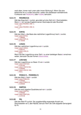 nach oben, immer nach unten oder immer Richtung 0. Wenn Sie eine 
bestimmte Art zu runden brauchen, sollten Sie stattdessen wohldefinierte 
Funktionen wie TRUNCATE() oder FLOOR() benutzen. 
51 
9.2.5.14 ROUND(X,D) 
Gibt das Argument X zurück, gerundet auf eine Zahl mit D Dezimalstellen. 
Wenn D 0 ist, hat das Ergebnis keinen Dezimalpunkt oder Bruchteil: 
mysql select ROUND(1.298, 1); 
- 1.3 
mysql select ROUND(1.298, 0); 
- 1 
9.2.5.15 EXP(X) 
Gibt den Wert e (die Basis des natürlichen Logarithmus) hoch X zurück: 
mysql select EXP(2); 
- 7.389056 
mysql select EXP(-2); 
- 0.135335 
9.2.5.16 LOG(X) 
Gibt den natürlichen Logarithmus von X zurück: 
mysql select LOG(2); 
- 0.693147 
mysql select LOG(-2); 
- NULL 
Wenn Sie den Logarithmus einer Zahl X zu einer beliebigen Basis B errechnen 
wollen, benutzen Sie die Formel LOG(X)/LOG(B). 
9.2.5.17 LOG10(X) 
Gibt den Logarithmus zur Basis 10 von X zurück: 
mysql select LOG10(2); 
- 0.301030 
mysql select LOG10(100); 
- 2.000000 
mysql select LOG10(-100); 
- NULL 
9.2.5.18 POW(X,Y) , POWER(X,Y) 
Gibt den Wert X hoch Y zurück: 
mysql select POW(2,2); 
- 4.000000 
mysql select POW(2,-2); 
- 0.250000 
9.2.5.19 SQRT(X) 
Gibt die nicht negative Quadratwurzel von X zurück: 
mysql select SQRT(4); 
- 2.000000 
mysql select SQRT(20); 
- 4.472136 
9.2.5.20 PI() 
Gibt den Wert PI zurück. Die vorgabemäßig angezeigte Anzahl von 
Dezimalstellen ist 5, aber MySQL benutzt intern die volle doppelte Genauigkeit 
für PI. 
 