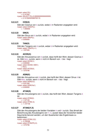 52 
mysql select PI(); 
- 3.141593 
mysql SELECT PI()+0.000000000000000000; 
- 3.141592653589793116 
9.2.5.21 COS(X) 
Gibt den Cosinus von X zurück, wobei X in Radianten angegeben wird: 
mysql select COS(PI()); 
- -1.000000 
9.2.5.22 SIN(X) 
Gibt den Sinus von X zurück, wobei X in Radianten angegeben wird: 
mysql select SIN(PI()); 
- 0.000000 
9.2.5.23 TAN(X) 
Gibt den Tangens von X zurück, wobei X in Radianten angegeben wird: 
mysql select TAN(PI()+1); 
- 1.557408 
9.2.5.24 ACOS(X) 
Gibt den Arcuscosinus von X zurück, dass heißt den Wert, dessen Cosinus X 
ist. Gibt NULL zurück, wenn X nicht im Bereich von -1 bis 1 liegt: 
mysql select ACOS(1); 
- 0.000000 
mysql select ACOS(1.0001); 
- NULL 
mysql select ACOS(0); 
- 1.570796 
9.2.5.25 ASIN(X) 
Gibt den Arcussinus von X zurück, das heißt den Wert, dessen Sinus X ist. 
Gibt NULL zurück, wenn X nicht im Bereich von -1 bis 1 liegt: 
mysql select ASIN(0.2); 
- 0.201358 
mysql select ASIN('foo'); 
- 0.000000 
9.2.5.26 ATAN(X) 
Gibt den Arcustangens von X zurück, das heißt den Wert, dessen Tangens X 
ist: 
mysql select ATAN(2); 
- 1.107149 
mysql select ATAN(-2); 
- -1.107149 
9.2.5.27 ATAN2(Y,X) 
Gibt den Arcustangens der beiden Variablen X und Y zurück. Das ähnelt der 
Berechnung des Arcustangens von Y / X, ausser dass die Vorzeichen beider 
Argumente benutzt werden, um den Quadranten des Ergebnisses zu 
bestimmen: 
mysql select ATAN(-2,2); 
- -0.785398 
mysql select ATAN(PI(),0); 
- 1.570796 
 