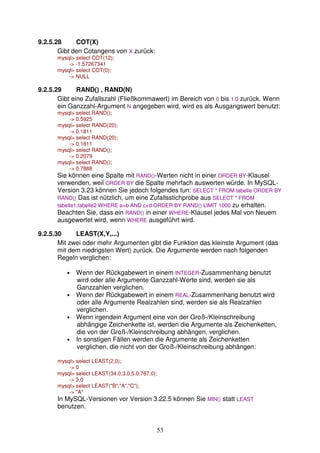 53 
9.2.5.28 COT(X) 
Gibt den Cotangens von X zurück: 
mysql select COT(12); 
- -1.57267341 
mysql select COT(0); 
- NULL 
9.2.5.29 RAND() , RAND(N) 
Gibt eine Zufallszahl (Fließkommawert) im Bereich von 0 bis 1.0 zurück. Wenn 
ein Ganzzahl-Argument N angegeben wird, wird es als Ausgangswert benutzt: 
mysql select RAND(); 
- 0.5925 
mysql select RAND(20); 
- 0.1811 
mysql select RAND(20); 
- 0.1811 
mysql select RAND(); 
- 0.2079 
mysql select RAND(); 
- 0.7888 
Sie können eine Spalte mit RAND()-Werten nicht in einer ORDER BY-Klausel 
verwenden, weil ORDER BY die Spalte mehrfach auswerten würde. In MySQL-Version 
3.23 können Sie jedoch folgendes tun: SELECT * FROM tabelle ORDER BY 
RAND() Das ist nützlich, um eine Zufallsstichprobe aus SELECT * FROM 
tabelle1,tabelle2 WHERE a=b AND cd ORDER BY RAND() LIMIT 1000 zu erhalten. 
Beachten Sie, dass ein RAND() in einer WHERE-Klausel jedes Mal von Neuem 
ausgewertet wird, wenn WHERE ausgeführt wird. 
9.2.5.30 LEAST(X,Y,...) 
Mit zwei oder mehr Argumenten gibt die Funktion das kleinste Argument (das 
mit dem niedrigsten Wert) zurück. Die Argumente werden nach folgenden 
Regeln verglichen: 
• Wenn der Rückgabewert in einem INTEGER-Zusammenhang benutzt 
wird oder alle Argumente Ganzzahl-Werte sind, werden sie als 
Ganzzahlen verglichen. 
• Wenn der Rückgabewert in einem REAL-Zusammenhang benutzt wird 
oder alle Argumente Realzahlen sind, werden sie als Realzahlen 
verglichen. 
• Wenn irgendein Argument eine von der Groß-/Kleinschreibung 
abhängige Zeichenkette ist, werden die Argumente als Zeichenketten, 
die von der Groß-/Kleinschreibung abhängen, verglichen. 
• In sonstigen Fällen werden die Argumente als Zeichenketten 
verglichen, die nicht von der Groß-/Kleinschreibung abhängen: 
mysql select LEAST(2,0); 
- 0 
mysql select LEAST(34.0,3.0,5.0,767.0); 
- 3.0 
mysql select LEAST(B,A,C); 
- A 
In MySQL-Versionen vor Version 3.22.5 können Sie MIN() statt LEAST 
benutzen. 
 