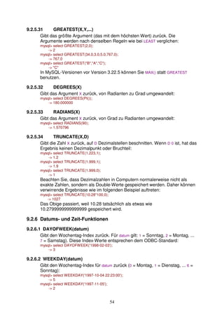 54 
9.2.5.31 GREATEST(X,Y,...) 
Gibt das größte Argument (das mit dem höchsten Wert) zurück. Die 
Argumente werden nach denselben Regeln wie bei LEAST verglichen: 
mysql select GREATEST(2,0); 
- 2 
mysql select GREATEST(34.0,3.0,5.0,767.0); 
- 767.0 
mysql select GREATEST(B,A,C); 
- C 
In MySQL-Versionen vor Version 3.22.5 können Sie MAX() statt GREATEST 
benutzen. 
9.2.5.32 DEGREES(X) 
Gibt das Argument X zurück, von Radianten zu Grad umgewandelt: 
mysql select DEGREES(PI()); 
- 180.000000 
9.2.5.33 RADIANS(X) 
Gibt das Argument X zurück, von Grad zu Radianten umgewandelt: 
mysql select RADIANS(90); 
- 1.570796 
9.2.5.34 TRUNCATE(X,D) 
Gibt die Zahl X zurück, auf D Dezimalstellen beschnitten. Wenn D 0 ist, hat das 
Ergebnis keinen Dezimalpunkt oder Bruchteil: 
mysql select TRUNCATE(1.223,1); 
- 1.2 
mysql select TRUNCATE(1.999,1); 
- 1.9 
mysql select TRUNCATE(1.999,0); 
- 1 
Beachten Sie, dass Dezimalzahlen in Computern normalerweise nicht als 
exakte Zahlen, sondern als Double-Werte gespeichert werden. Daher können 
verwirrende Ergebnisse wie im folgenden Beispiel auftreten: 
mysql select TRUNCATE(10.28*100,0); 
- 1027 
Das Obige passiert, weil 10.28 tatsächlich als etwas wie 
10.2799999999999999 gespeichert wird. 
9.2.6 Datums- und Zeit-Funktionen 
9.2.6.1 DAYOFWEEK(datum) 
Gibt den Wochentag-Index zurück. Für datum gilt: 1 = Sonntag, 2 = Montag, ... 
7 = Samstag). Diese Index-Werte entsprechen dem ODBC-Standard: 
mysql select DAYOFWEEK('1998-02-03'); 
- 3 
9.2.6.2 WEEKDAY(datum) 
Gibt den Wochentag-Index für datum zurück (0 = Montag, 1 = Dienstag, ... 6 = 
Sonntag): 
mysql select WEEKDAY('1997-10-04 22:23:00'); 
- 5 
mysql select WEEKDAY('1997-11-05'); 
- 2 
 