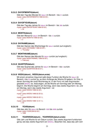 55 
9.2.6.3 DAYOFMONTH(datum) 
Gibt den Tag des Monats für datum im Bereich 1 bis 31 zurück: 
mysql select DAYOFMONTH('1998-02-03'); 
- 3 
9.2.6.4 DAYOFYEAR(datum) 
Gibt den Tag des Jahres für datum im Bereich 1 bis 366 zurück: 
mysql select DAYOFYEAR('1998-02-03'); 
- 34 
9.2.6.5 MONTH(datum) 
Gibt den Monat für datum im Bereich 1 bis 12 zurück: 
mysql select MONTH('1998-02-03'); 
- 2 
9.2.6.6 DAYNAME(datum) 
Gibt den Namen des Wochentags für datum zurück (auf englisch): 
mysql select DAYNAME(1998-02-05); 
- 'Thursday' 
9.2.6.7 MONTHNAME(datum) 
Gibt den Namen des Monats für datum zurück (auf englisch): 
mysql select MONTHNAME(1998-02-05); 
- 'February' 
9.2.6.8 QUARTER(datum) 
Gibt das Quartal des Jahres für datum im Bereich 1 bis 4 zurück: 
mysql select QUARTER('98-04-01'); 
- 2 
9.2.6.9 WEEK(datum) , WEEK(datum,erste) 
Mit einem einzelnen Argument gibt diese Funktion die Woche für datum im 
Bereich 0 bis 53 zurück (ja, es kann Anfänge der Woche 53 geben), für Orte, in 
denen Sonntag der erste Wochentag ist. In der Form mit zwei Argumenten 
gestattet WEEK() es, festzulegen, ob die Woche am Sonntag oder am Montag 
beginnt. Die Woche beginnt am Sonntag, wenn das zweite Argument 0 ist, und 
am Montag, wenn das zweite Argument 1 ist: 
mysql select WEEK('1998-02-20'); 
- 7 
mysql select WEEK('1998-02-20',0); 
- 7 
mysql select WEEK('1998-02-20',1); 
- 8 
mysql select WEEK('1998-12-31',1); 
- 53 
9.2.6.10 YEAR(datum) 
Gibt das Jahr für datum im Bereich 1000 bis 9999 zurück: 
mysql select YEAR('98-02-03'); 
- 1998 
9.2.6.11 YEARWEEK(datum) , YEARWEEK(datum,erste) 
Gibt Jahr und Woche für ein Datum zurück. Das zweite Argument funktioniert 
genau wie das zweite Argument von WEEK(). Beachten Sie, dass das Jahr sich 
 