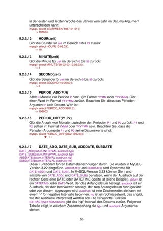 in der ersten und letzten Woche des Jahres vom Jahr im Datums-Argument 
unterscheiden kann: 
mysql select YEARWEEK('1987-01-01'); 
56 
- 198653 
9.2.6.12 HOUR(zeit) 
Gibt die Stunde für zeit im Bereich 0 bis 23 zurück: 
mysql select HOUR('10:05:03'); 
- 10 
9.2.6.13 MINUTE(zeit) 
Gibt die Minute für zeit im Bereich 0 bis 59 zurück: 
mysql select MINUTE('98-02-03 10:05:03'); 
- 5 
9.2.6.14 SECOND(zeit) 
Gibt die Sekunde für zeit im Bereich 0 bis 59 zurück: 
mysql select SECOND('10:05:03'); 
- 3 
9.2.6.15 PERIOD_ADD(P,N) 
Zählt N Monate zur Periode P hinzu (im Format YYMM oder YYYYMM). Gibt 
einen Wert im Format YYYYMM zurück. Beachten Sie, dass das Perioden- 
Argument P kein Datums-Wert ist: 
mysql select PERIOD_ADD(9801,2); 
- 199803 
9.2.6.16 PERIOD_DIFF(P1,P2) 
Gibt die Anzahl von Monaten zwischen den Perioden P1 und P2 zurück. P1 und 
P2 sollten im Format YYMM oder YYYYMM sein. Beachten Sie, dass die 
Perioden-Argumente P1 und P2 keine Datumswerte sind: 
mysql select PERIOD_DIFF(9802,199703); 
 11 
9.2.6.17 DATE_ADD, DATE_SUB, ADDDATE, SUBDATE 
DATE_ADD(datum,INTERVAL ausdruck typ) 
DATE_SUB(datum,INTERVAL ausdruck typ) 
ADDDATE(datum,INTERVAL ausdruck typ) 
SUBDATE(datum,INTERVAL ausdruck typ) 
Diese Funktionen führen Datumsberechnungen durch. Sie wurden in MySQL-Version 
3.22 eingeführt. ADDDATE() und SUBDATE() sind Synonyme für 
DATE_ADD() und DATE_SUB(). In MySQL-Version 3.23 können Sie + und - 
anstelle von DATE_ADD() und DATE_SUB() benutzen, wenn der Ausdruck auf der 
rechten Seite eine DATE oder DATETIME-Spalte ist (siehe Beispiel). datum ist 
ein DATETIME- oder DATE-Wert, der das Anfangsdatum festlegt. ausdruck ist ein 
Ausdruck, der den Intervallwert festlegt, der zum Anfangsdatum hinzugezählt 
oder von diesem abgezogen wird. ausdruck ist eine Zeichenkette; sie kann mit 
einem `-' für negative Intervalle beginnen. typ ist ein Schlüsselwort, das angibt, 
wie der Ausdruck interpretiert werden soll. Die verwandte Funktion 
EXTRACT(typ FROM datum) gibt das 'typ'-Intervall des Datums zurück. Folgende 
Tabelle zeigt, in welchem Zusammenhang die typ- und ausdruck-Argumente 
stehen: 
 