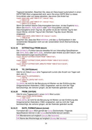 Tageszeit darstellen. Beachten Sie, dass ein Datumswert automatisch in einen 
DATETIME-Wert umgewandelt wird, wenn Sie einen DATE-Wert zu etwas 
hinzuzählen oder von etwas abziehen, das einen Zeit-Anteil hat: 
mysql select date_add(1999-01-01, interval 1 day); 
58 
- 1999-01-02 
mysql select date_add(1999-01-01, interval 1 hour); 
- 1999-01-01 01:00:00 
Wenn Sie wirklich falsche Datumsangaben benutzen, ist das Ergebnis NULL. 
Wenn Sie MONTH, YEAR_MONTH oder YEAR hinzuzählen und das 
Datumsergebnis einen Tag hat, der größer ist als der höchste Tag für den 
neuen Monat, wird der Tag auf den höchsten Tag des neuen Monats 
angepasst: 
mysql select DATE_ADD('1998-01-30', Interval 1 month); 
- 1998-02-28 
Beachten Sie, dass das Wort INTERVAL und das typ-Schlüsselwort in den 
vorstehenden Beispielen nicht von der verwendeten Groß-/Kleinschreibung 
abhängen. 
9.2.6.18 EXTRACT(typ FROM datum) 
Die EXTRACT()-Funktion benutzt dieselbe Art von Intervalltyp-Spezifikatoren 
wie DATE_ADD() oder DATE_SUB(), extrahiert aber Anteile aus dem Datum, statt 
Datumsberechnungen durchzuführen: 
mysql SELECT EXTRACT(YEAR FROM 1999-07-02); 
- 1999 
mysql SELECT EXTRACT(YEAR_MONTH FROM 1999-07-02 01:02:03); 
- 199907 
mysql SELECT EXTRACT(DAY_MINUTE FROM 1999-07-02 01:02:03); 
- 20102 
9.2.6.19 TO_DAYS(datum) 
Gibt für ein Datum datum eine Tagesanzahl zurück (die Anzahl von Tagen seit 
dem Jahr 0): 
mysql select TO_DAYS(950501); 
- 728779 
mysql select TO_DAYS('1997-10-07'); 
- 729669 
TO_DAYS() ist nicht für die Benutzung mit Werten vor der Einführung des 
Gregorianischen Kalenders (1582) vorgesehen, weil es nicht die Tage 
berücksichtigt, die verloren gingen, als der Kalender geändert wurde. 
9.2.6.20 FROM_DAYS(N) 
Gibt für eine Tagesanzahl N einen DATE-Wert zurück: 
mysql select FROM_DAYS(729669); 
- '1997-10-07' 
FROM_DAYS() ist nicht für die Benutzung mit Werten vor der Einführung des 
Gregorianischen Kalenders (1582) vorgesehen, weil es nicht die Tage 
berücksichtigt, die verloren gingen, als der Kalender geändert wurde. 
9.2.6.21 DATE_FORMAT(datum,format) 
Formatiert den datum-Wert gemäß der format-Zeichenkette. Folgende 
Spezifikatoren können in der format-Zeichenkette benutzt werden: 
%M Monatsname auf englisch (January bis December) 
%W Name des Wochentags auf englisch (Sunday bis Saturday) 
 