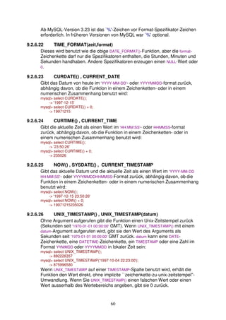 Ab MySQL-Version 3.23 ist das `%'-Zeichen vor Format-Spezifikator-Zeichen 
erforderlich. In früheren Versionen von MySQL war `%' optional. 
9.2.6.22 TIME_FORMAT(zeit,format) 
Dieses wird benutzt wie die obige DATE_FORMAT()-Funktion, aber die format- 
Zeichenkette darf nur die Spezifikatoren enthalten, die Stunden, Minuten und 
Sekunden handhaben. Andere Spezifikatoren erzeugen einen NULL-Wert oder 
0. 
9.2.6.23 CURDATE() , CURRENT_DATE 
Gibt das Datum von heute im 'YYYY-MM-DD'- oder YYYYMMDD-format zurück, 
abhängig davon, ob die Funktion in einem Zeichenketten- oder in einem 
numerischen Zusammenhang benutzt wird: 
mysql select CURDATE(); 
60 
- '1997-12-15' 
mysql select CURDATE() + 0; 
- 19971215 
9.2.6.24 CURTIME() , CURRENT_TIME 
Gibt die aktuelle Zeit als einen Wert im 'HH:MM:SS'- oder HHMMSS-format 
zurück, abhängig davon, ob die Funktion in einem Zeichenketten- oder in 
einem numerischen Zusammenhang benutzt wird: 
mysql select CURTIME(); 
- '23:50:26' 
mysql select CURTIME() + 0; 
- 235026 
9.2.6.25 NOW() , SYSDATE() , CURRENT_TIMESTAMP 
Gibt das aktuelle Datum und die aktuelle Zeit als einen Wert im 'YYYY-MM-DD 
HH:MM:SS'- oder YYYYMMDDHHMMSS-Format zurück, abhängig davon, ob die 
Funktion in einem Zeichenketten- oder in einem numerischen Zusammenhang 
benutzt wird: 
mysql select NOW(); 
- '1997-12-15 23:50:26' 
mysql select NOW() + 0; 
- 19971215235026 
9.2.6.26 UNIX_TIMESTAMP() , UNIX_TIMESTAMP(datum) 
Ohne Argument aufgerufen gibt die Funktion einen Unix-Zeitstempel zurück 
(Sekunden seit '1970-01-01 00:00:00' GMT). Wenn UNIX_TIMESTAMP() mit einem 
datum-Argument aufgerufen wird, gibt sie den Wert des Arguments als 
Sekunden seit '1970-01-01 00:00:00' GMT zurück. datum kann eine DATE-Zeichenkette, 
eine DATETIME-Zeichenkette, ein TIMESTAMP oder eine Zahl im 
Format YYMMDD oder YYYYMMDD in lokaler Zeit sein: 
mysql select UNIX_TIMESTAMP(); 
- 882226357 
mysql select UNIX_TIMESTAMP('1997-10-04 22:23:00'); 
- 875996580 
Wenn UNIX_TIMESTAMP auf einer TIMESTAMP-Spalte benutzt wird, erhält die 
Funktion den Wert direkt, ohne implizite ``zeichenkette-zu-unix-zeitstempel''- 
Umwandlung. Wenn Sie UNIX_TIMESTAMP() einen falschen Wert oder einen 
Wert ausserhalb des Wertebereichs angeben, gibt sie 0 zurück. 
 