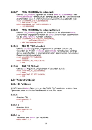9.2.6.27 FROM_UNIXTIME(unix_zeitstempel) 
Gibt das unix_timestamp-Argument als Wert im 'YYYY-MM-DD HH:MM:SS'- oder 
YYYYMMDDHHMMSS-Format zurück, abhängig davon, ob die Funktion in einem 
Zeichenketten- oder in einem numerischen Zusammenhang benutzt wird: 
mysql select FROM_UNIXTIME(875996580); 
61 
- '1997-10-04 22:23:00' 
mysql select FROM_UNIXTIME(875996580) + 0; 
- 19971004222300 
9.2.6.28 FROM_UNIXTIME(unix_zeitstempel,format) 
Gibt das unix_timestamp-Argument als Wert zurück, der wie mit der format- 
Zeichenkette angegeben formatiert ist. format kann dieselben Spezifikatoren 
wie die DATE_FORMAT()-Funktion enthalten: 
mysql select FROM_UNIXTIME(UNIX_TIMESTAMP(), 
'%Y%D%M%h:%i:%s%x'); 
- '1997 23rd December 03:43:30 x' 
9.2.6.29 SEC_TO_TIME(sekunden) 
Gibt das sekunden-Argument, umgewandelt in Stunden, Minuten und 
Sekunden, als Wert im 'HH:MM:SS'- oder HHMMSS-Format zurück, abhängig 
davon, ob die Funktion in einem Zeichenketten- oder in einem numerischen 
Zusammenhang benutzt wird: 
mysql select SEC_TO_TIME(2378); 
- '00:39:38' 
mysql select SEC_TO_TIME(2378) + 0; 
- 3938 
9.2.6.30 TIME_TO_SEC(zeit) 
Gibt das zeit-Argument, umgewandelt in Sekunden, zurück: 
mysql select TIME_TO_SEC('22:23:00'); 
- 80580 
mysql select TIME_TO_SEC('00:39:38'); 
- 2378 
9.2.7 Weitere Funktionen 
9.2.7.1 Bit-Funktionen 
MySQL benutzt BIGINT-Berechnungen (64-Bit) für Bit-Operationen, so dass diese 
Operatoren einen maximalen Wertebereich von 64 Bits haben. 
9.2.7.2 | 
Bitweises OR: 
mysql select 29 | 15; 
- 31 
9.2.7.3  
Bitweises AND: 
mysql select 29  15; 
- 13 
9.2.7.4  
Verschiebt eine BIGINT-Zahl nach links: 
mysql select 1  2; 
 
