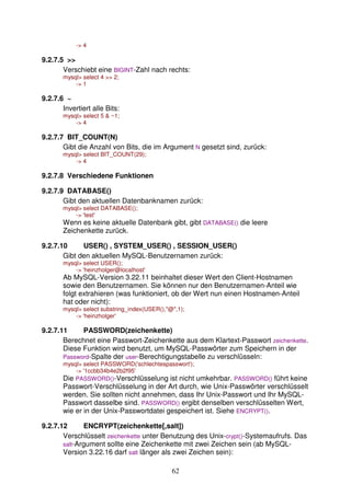 62 
- 4 
9.2.7.5  
Verschiebt eine BIGINT-Zahl nach rechts: 
mysql select 4  2; 
- 1 
9.2.7.6 ~ 
Invertiert alle Bits: 
mysql select 5  ~1; 
- 4 
9.2.7.7 BIT_COUNT(N) 
Gibt die Anzahl von Bits, die im Argument N gesetzt sind, zurück: 
mysql select BIT_COUNT(29); 
- 4 
9.2.7.8 Verschiedene Funktionen 
9.2.7.9 DATABASE() 
Gibt den aktuellen Datenbanknamen zurück: 
mysql select DATABASE(); 
- 'test' 
Wenn es keine aktuelle Datenbank gibt, gibt DATABASE() die leere 
Zeichenkette zurück. 
9.2.7.10 USER() , SYSTEM_USER() , SESSION_USER() 
Gibt den aktuellen MySQL-Benutzernamen zurück: 
mysql select USER(); 
- 'heinzholger@localhost' 
Ab MySQL-Version 3.22.11 beinhaltet dieser Wert den Client-Hostnamen 
sowie den Benutzernamen. Sie können nur den Benutzernamen-Anteil wie 
folgt extrahieren (was funktioniert, ob der Wert nun einen Hostnamen-Anteil 
hat oder nicht): 
mysql select substring_index(USER(),@,1); 
- 'heinzholger' 
9.2.7.11 PASSWORD(zeichenkette) 
Berechnet eine Passwort-Zeichenkette aus dem Klartext-Passwort zeichenkette. 
Diese Funktion wird benutzt, um MySQL-Passwörter zum Speichern in der 
Password-Spalte der user-Berechtigungstabelle zu verschlüsseln: 
mysql select PASSWORD('schlechtespasswort'); 
- '1ccbb34b4e2b2f95' 
Die PASSWORD()-Verschlüsselung ist nicht umkehrbar. PASSWORD() führt keine 
Passwort-Verschlüsselung in der Art durch, wie Unix-Passwörter verschlüsselt 
werden. Sie sollten nicht annehmen, dass Ihr Unix-Passwort und Ihr MySQL-Passwort 
dasselbe sind. PASSWORD() ergibt denselben verschlüsselten Wert, 
wie er in der Unix-Passwortdatei gespeichert ist. Siehe ENCRYPT(). 
9.2.7.12 ENCRYPT(zeichenkette[,salt]) 
Verschlüsselt zeichenkette unter Benutzung des Unix-crypt()-Systemaufrufs. Das 
salt-Argument sollte eine Zeichenkette mit zwei Zeichen sein (ab MySQL-Version 
3.22.16 darf salt länger als zwei Zeichen sein): 
 