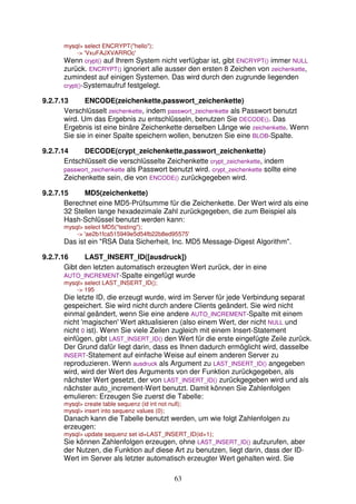 63 
mysql select ENCRYPT(hello); 
- 'VxuFAJXVARROc' 
Wenn crypt() auf Ihrem System nicht verfügbar ist, gibt ENCRYPT() immer NULL 
zurück. ENCRYPT() ignoriert alle ausser den ersten 8 Zeichen von zeichenkette, 
zumindest auf einigen Systemen. Das wird durch den zugrunde liegenden 
crypt()-Systemaufruf festgelegt. 
9.2.7.13 ENCODE(zeichenkette,passwort_zeichenkette) 
Verschlüsselt zeichenkette, indem passwort_zeichenkette als Passwort benutzt 
wird. Um das Ergebnis zu entschlüsseln, benutzen Sie DECODE(). Das 
Ergebnis ist eine binäre Zeichenkette derselben Länge wie zeichenkette. Wenn 
Sie sie in einer Spalte speichern wollen, benutzen Sie eine BLOB-Spalte. 
9.2.7.14 DECODE(crypt_zeichenkette,passwort_zeichenkette) 
Entschlüsselt die verschlüsselte Zeichenkette crypt_zeichenkette, indem 
passwort_zeichenkette als Passwort benutzt wird. crypt_zeichenkette sollte eine 
Zeichenkette sein, die von ENCODE() zurückgegeben wird. 
9.2.7.15 MD5(zeichenkette) 
Berechnet eine MD5-Prüfsumme für die Zeichenkette. Der Wert wird als eine 
32 Stellen lange hexadezimale Zahl zurückgegeben, die zum Beispiel als 
Hash-Schlüssel benutzt werden kann: 
mysql select MD5(testing); 
- 'ae2b1fca515949e5d54fb22b8ed95575' 
Das ist ein RSA Data Sicherheit, Inc. MD5 Message-Digest Algorithm. 
9.2.7.16 LAST_INSERT_ID([ausdruck]) 
Gibt den letzten automatisch erzeugten Wert zurück, der in eine 
AUTO_INCREMENT-Spalte eingefügt wurde 
mysql select LAST_INSERT_ID(); 
- 195 
Die letzte ID, die erzeugt wurde, wird im Server für jede Verbindung separat 
gespeichert. Sie wird nicht durch andere Clients geändert. Sie wird nicht 
einmal geändert, wenn Sie eine andere AUTO_INCREMENT-Spalte mit einem 
nicht 'magischen' Wert aktualisieren (also einem Wert, der nicht NULL und 
nicht 0 ist). Wenn Sie viele Zeilen zugleich mit einem Insert-Statement 
einfügen, gibt LAST_INSERT_ID() den Wert für die erste eingefügte Zeile zurück. 
Der Grund dafür liegt darin, dass es Ihnen dadurch ermöglicht wird, dasselbe 
INSERT-Statement auf einfache Weise auf einem anderen Server zu 
reproduzieren. Wenn ausdruck als Argument zu LAST_INSERT_ID() angegeben 
wird, wird der Wert des Arguments von der Funktion zurückgegeben, als 
nächster Wert gesetzt, der von LAST_INSERT_ID() zurückgegeben wird und als 
nächster auto_increment-Wert benutzt. Damit können Sie Zahlenfolgen 
emulieren: Erzeugen Sie zuerst die Tabelle: 
mysql create table sequenz (id int not null); 
mysql insert into sequenz values (0); 
Danach kann die Tabelle benutzt werden, um wie folgt Zahlenfolgen zu 
erzeugen: 
mysql update sequenz set id=LAST_INSERT_ID(id+1); 
Sie können Zahlenfolgen erzeugen, ohne LAST_INSERT_ID() aufzurufen, aber 
der Nutzen, die Funktion auf diese Art zu benutzen, liegt darin, dass der ID-Wert 
im Server als letzter automatisch erzeugter Wert gehalten wird. Sie 
 