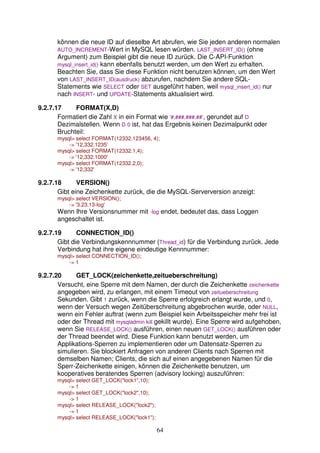 können die neue ID auf dieselbe Art abrufen, wie Sie jeden anderen normalen 
AUTO_INCREMENT-Wert in MySQL lesen würden. LAST_INSERT_ID() (ohne 
Argument) zum Beispiel gibt die neue ID zurück. Die C-API-Funktion 
mysql_insert_id() kann ebenfalls benutzt werden, um den Wert zu erhalten. 
Beachten Sie, dass Sie diese Funktion nicht benutzen können, um den Wert 
von LAST_INSERT_ID(ausdruck) abzurufen, nachdem Sie andere SQL-Statements 
wie SELECT oder SET ausgeführt haben, weil mysql_insert_id() nur 
nach INSERT- und UPDATE-Statements aktualisiert wird. 
64 
9.2.7.17 FORMAT(X,D) 
Formatiert die Zahl X in ein Format wie '#,###,###.##', gerundet auf D 
Dezimalstellen. Wenn D 0 ist, hat das Ergebnis keinen Dezimalpunkt oder 
Bruchteil: 
mysql select FORMAT(12332.123456, 4); 
- '12,332.1235' 
mysql select FORMAT(12332.1,4); 
- '12,332.1000' 
mysql select FORMAT(12332.2,0); 
- '12,332' 
9.2.7.18 VERSION() 
Gibt eine Zeichenkette zurück, die die MySQL-Serverversion anzeigt: 
mysql select VERSION(); 
- '3.23.13-log' 
Wenn Ihre Versionsnummer mit -log endet, bedeutet das, dass Loggen 
angeschaltet ist. 
9.2.7.19 CONNECTION_ID() 
Gibt die Verbindungskennnummer (Thread_id) für die Verbindung zurück. Jede 
Verbindung hat ihre eigene eindeutige Kennnummer: 
mysql select CONNECTION_ID(); 
- 1 
9.2.7.20 GET_LOCK(zeichenkette,zeitueberschreitung) 
Versucht, eine Sperre mit dem Namen, der durch die Zeichenkette zeichenkette 
angegeben wird, zu erlangen, mit einem Timeout von zeitueberschreitung 
Sekunden. Gibt 1 zurück, wenn die Sperre erfolgreich erlangt wurde, und 0, 
wenn der Versuch wegen Zeitüberschreitung abgebrochen wurde, oder NULL, 
wenn ein Fehler auftrat (wenn zum Beispiel kein Arbeitsspeicher mehr frei ist 
oder der Thread mit mysqladmin kill gekillt wurde). Eine Sperre wird aufgehoben, 
wenn Sie RELEASE_LOCK() ausführen, einen neuen GET_LOCK() ausführen oder 
der Thread beendet wird. Diese Funktion kann benutzt werden, um 
Applikations-Sperren zu implementieren oder um Datensatz-Sperren zu 
simulieren. Sie blockiert Anfragen von anderen Clients nach Sperren mit 
demselben Namen; Clients, die sich auf einen angegebenen Namen für die 
Sperr-Zeichenkette einigen, können die Zeichenkette benutzen, um 
kooperatives beratendes Sperren (advisory locking) auszuführen: 
mysql select GET_LOCK(lock1,10); 
- 1 
mysql select GET_LOCK(lock2,10); 
- 1 
mysql select RELEASE_LOCK(lock2); 
- 1 
mysql select RELEASE_LOCK(lock1); 
 