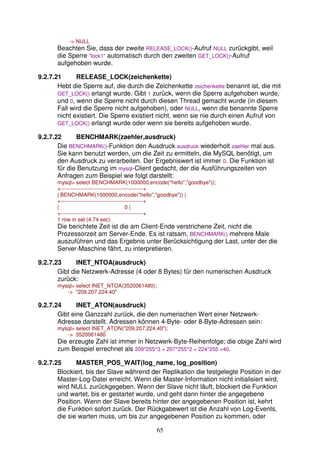 65 
- NULL 
Beachten Sie, dass der zweite RELEASE_LOCK()-Aufruf NULL zurückgibt, weil 
die Sperre lock1 automatisch durch den zweiten GET_LOCK()-Aufruf 
aufgehoben wurde. 
9.2.7.21 RELEASE_LOCK(zeichenkette) 
Hebt die Sperre auf, die durch die Zeichenkette zeichenkette benannt ist, die mit 
GET_LOCK() erlangt wurde. Gibt 1 zurück, wenn die Sperre aufgehoben wurde, 
und 0, wenn die Sperre nicht durch diesen Thread gemacht wurde (in diesem 
Fall wird die Sperre nicht aufgehoben), oder NULL, wenn die benannte Sperre 
nicht existiert. Die Sperre existiert nicht, wenn sie nie durch einen Aufruf von 
GET_LOCK() erlangt wurde oder wenn sie bereits aufgehoben wurde. 
9.2.7.22 BENCHMARK(zaehler,ausdruck) 
Die BENCHMARK()-Funktion den Ausdruck ausdruck wiederholt zaehler mal aus. 
Sie kann benutzt werden, um die Zeit zu ermitteln, die MySQL benötigt, um 
den Ausdruck zu verarbeiten. Der Ergebniswert ist immer 0. Die Funktion ist 
für die Benutzung im mysql-Client gedacht, der die Ausführungszeiten von 
Anfragen zum Beispiel wie folgt darstellt: 
mysql select BENCHMARK(1000000,encode(hello,goodbye)); 
+----------------------------------------------+ 
| BENCHMARK(1000000,encode(hello,goodbye)) | 
+----------------------------------------------+ 
| 0 | 
+----------------------------------------------+ 
1 row in set (4.74 sec) 
Die berichtete Zeit ist die am Client-Ende verstrichene Zeit, nicht die 
Prozessorzeit am Server-Ende. Es ist ratsam, BENCHMARK() mehrere Male 
auszuführen und das Ergebnis unter Berücksichtigung der Last, unter der die 
Server-Maschine fährt, zu interpretieren. 
9.2.7.23 INET_NTOA(ausdruck) 
Gibt die Netzwerk-Adresse (4 oder 8 Bytes) für den numerischen Ausdruck 
zurück: 
mysql select INET_NTOA(3520061480); 
- 209.207.224.40 
9.2.7.24 INET_ATON(ausdruck) 
Gibt eine Ganzzahl zurück, die den numerischen Wert einer Netzwerk- 
Adresse darstellt. Adressen können 4-Byte- oder 8-Byte-Adressen sein: 
mysql select INET_ATON(209.207.224.40); 
- 3520061480 
Die erzeugte Zahl ist immer in Netzwerk-Byte-Reihenfolge; die obige Zahl wird 
zum Beispiel errechnet als 209*255^3 + 207*255^2 + 224*255 +40. 
9.2.7.25 MASTER_POS_WAIT(log_name, log_position) 
Blockiert, bis der Slave während der Replikation die festgelegte Position in der 
Master-Log-Datei erreicht. Wenn die Master-Information nicht initialisiert wird, 
wird NULL zurückgegeben. Wenn der Slave nicht läuft, blockiert die Funktion 
und wartet, bis er gestartet wurde, und geht dann hinter die angegebene 
Position. Wenn der Slave bereits hinter der angegebenen Position ist, kehrt 
die Funktion sofort zurück. Der Rückgabewert ist die Anzahl von Log-Events, 
die sie warten muss, um bis zur angegebenen Position zu kommen, oder 
 