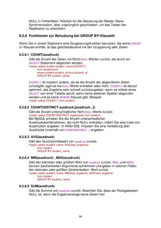 NULL in Fehlerfällen. Nützlich für die Steuerung der Master-Slave- 
Synchronisation, aber ursprünglich geschrieben, um das Testen der 
Replikation zu erleichtern. 
9.2.8 Funktionen zur Benutzung bei GROUP BY-Klauseln 
Wenn Sie in einem Statement eine Gruppierungsfunktion benutzen, die keine GROUP 
BY-Klausel enthält, ist das gleichbedeutend mit der Gruppierung aller Zeilen. 
66 
9.2.8.1 COUNT(ausdruck) 
Gibt die Anzahl der Zeilen mit Nicht-NULL-Werten zurück, die durch ein 
SELECT-Statement abgerufen werden: 
mysql select student.student_name,COUNT(*) 
from student,kurs 
where student.student_id=kurs.student_id 
GROUP BY student_name; 
COUNT(*) ist insofern anders, als es die Anzahl der abgerufenen Zeilen 
zurückgibt, egal ob sie NULL-Werte enthalten oder nicht. COUNT(*) ist darauf 
optimiert, das Ergebnis sehr schnell zurückzugeben, wenn es mittels eines 
SELECT von einer Tabelle abruft, wenn keine weiteren Spalten abgerufen 
werden und es keine WHERE-Klausel gibt. Beispiel: 
mysql select COUNT(*) from student; 
9.2.8.2 COUNT(DISTINCT ausdruck,[ausdruck...]) 
Gibt die Anzahl unterschiedlicher Nich-NULL-Werte zurück: 
mysql select COUNT(DISTINCT ergebnisse) from student; 
Bei MySQL erhalten Sie die Anzahl unterschiedlicher 
Ausdruckskombinationen, die nicht NULL enthalten, indem Sie eine Liste von 
Ausdrücken angeben. In ANSI-SQL müssten Sie eine Verkettung aller 
Ausdrücke innerhalb von CODE(DISTINCT ..) angeben. 
9.2.8.3 AVG(ausdruck) 
Gibt den Durchschnittswert von ausdruck zurück: 
mysql select student_name, AVG(test_ergebnis) 
from student 
GROUP BY student_name; 
9.2.8.4 MIN(ausdruck) , MAX(ausdruck) 
Gibt den kleinsten oder größten Wert von ausdruck zurück. MIN() und MAX() 
können Zeichenketten-Argumente aufnehmen und geben in solchen Fällen 
den kleinsten oder größten Zeichenketten- Wert zurück. 
mysql select student_name, MIN(test_ergebnis), MAX(test_ergebnis) 
from student 
GROUP BY student_name; 
9.2.8.5 SUM(ausdruck) 
Gibt die Summe von ausdruck zurück. Beachten Sie, dass der Rückgabewert 
NULL ist, wenn die Ergebnismenge keine Zeilen hat! 
 