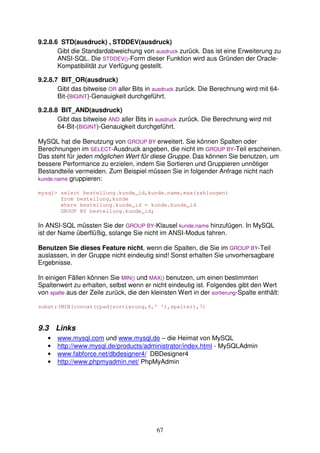 9.2.8.6 STD(ausdruck) , STDDEV(ausdruck) 
Gibt die Standardabweichung von ausdruck zurück. Das ist eine Erweiterung zu 
ANSI-SQL. Die STDDEV()-Form dieser Funktion wird aus Gründen der Oracle- 
Kompatibilität zur Verfügung gestellt. 
67 
9.2.8.7 BIT_OR(ausdruck) 
Gibt das bitweise OR aller Bits in ausdruck zurück. Die Berechnung wird mit 64- 
Bit-(BIGINT)-Genauigkeit durchgeführt. 
9.2.8.8 BIT_AND(ausdruck) 
Gibt das bitweise AND aller Bits in ausdruck zurück. Die Berechnung wird mit 
64-Bit-(BIGINT)-Genauigkeit durchgeführt. 
MySQL hat die Benutzung von GROUP BY erweitert. Sie können Spalten oder 
Berechnungen im SELECT-Ausdruck angeben, die nicht im GROUP BY-Teil erscheinen. 
Das steht für jeden möglichen Wert für diese Gruppe. Das können Sie benutzen, um 
bessere Performance zu erzielen, indem Sie Sortieren und Gruppieren unnötiger 
Bestandteile vermeiden. Zum Beispiel müssen Sie in folgender Anfrage nicht nach 
kunde.name gruppieren: 
mysql select bestellung.kunde_id,kunde.name,max(zahlungen) 
from bestellung,kunde 
where bestellung.kunde_id = kunde.kunde_id 
GROUP BY bestellung.kunde_id; 
In ANSI-SQL müssten Sie der GROUP BY-Klausel kunde.name hinzufügen. In MySQL 
ist der Name überflüßig, solange Sie nicht im ANSI-Modus fahren. 
Benutzen Sie dieses Feature nicht, wenn die Spalten, die Sie im GROUP BY-Teil 
auslassen, in der Gruppe nicht eindeutig sind! Sonst erhalten Sie unvorhersagbare 
Ergebnisse. 
In einigen Fällen können Sie MIN() und MAX() benutzen, um einen bestimmten 
Spaltenwert zu erhalten, selbst wenn er nicht eindeutig ist. Folgendes gibt den Wert 
von spalte aus der Zeile zurück, die den kleinsten Wert in der sortierung-Spalte enthält: 
substr(MIN(concat(rpad(sortierung,6,' '),spalte)),7) 
9.3 Links 
• www.mysql.com und www.mysql.de – die Heimat von MySQL 
• http://www.mysql.de/products/administrator/index.html - MySQLAdmin 
• www.fabforce.net/dbdesigner4/ DBDesigner4 
• http://www.phpmyadmin.net/ PhpMyAdmin 
