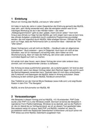 1 Einleitung 
Warum ein Vortrag über MySQL und warum “after select”? 
Ich habe im laufe der Jahre in vielen Gesprächen die Erfahrung gemacht das MySQL 
zwar sehr, sehr häufig verwendet wird, aber die wenigsten wissen was für ein 
mächtiges Werkzeug sie da in den Händen halten – bei vielen 
„Hobbyprogrammierern“ geht es über update, insert und ein select * from nicht 
hinaus was oftmals zur folge hat das MySQL gar nicht zeigen kann was es kann bzw. 
das oftmals Aufgaben umständlich durch zusätzliche Programmierung erledigt 
werden, die man eigentlich durch MySQL hätte erledigen können. Oftmals hat dies 
auch zur Folge, dass die Performance sehr zu wünschen lässt – deshalb der Titel 
"after select". 
Dieser Vortrag kann und will nicht ein MySQL – Handbuch oder ein allgemeines 
Datenbanken - Buch ersetzen – ganz im Gegenteil. Auch kann ich nicht all das 
schreiben, was ich für interessant und wichtig halte, dann hätten wir eine 
Wochenschulung. Aber ich habe die Hoffnung, den einen oder anderen hiermit 
zumindest Appetit auf mehr zu machen. 
Ich würde mich aber freuen, wenn dieser Vortrag den einen oder anderen dazu 
animiert, sich mit entsprechender Literatur zu befassen. 
Der Anhang ist etwas ausführlicher geworden, als zunächst geplant. Ich fand es aber 
ganz sinnvoll, wenn man diesen Vortrag neben dem Rechner liegen hat und ihn auch 
als Nachschlagewerk verwenden kann. Deshalb habe ich mich dazu entschieden, 
alle Funktionen und Datentypen die MySQL bietet im Anhang aufzulisten. Diese 
Auflistung ist dem wirklich guten MySQL-Handbuch entnommen. 
Das Titelbild ist von der Internet Movie Database (www.imdb.com) und zeigt Buster 
Keaton in dem Film "The Navigator" 
MySQL ist eine Schutzmarke von MySQL AB 
2 Voraussetzungen 
Alle Beispiele in diesem Vortrag sind auf MySQL. 4.0.18 entstanden. PHP Code 
wurde unter PHP 4.3.3 unter Windows erstellt. Dennoch ist keines der Beispiele in 
irgendeiner Form Plattformabhängig. Windows ist es deshalb, weil es die Plattform 
ist, die mir überall da zur Verfügung stand, wo ich an diesem Text gearbeitet habe. 
Des weiteren setze ich voraus, dass PHP und MySQL installiert ist, dass Du 
grundsätzlich weißt wie Relationale Datenbanken funktionieren und auch schon mit 
PHP etwas aus einer MySQL Datenbank ausgelesen hast. 
7 
 