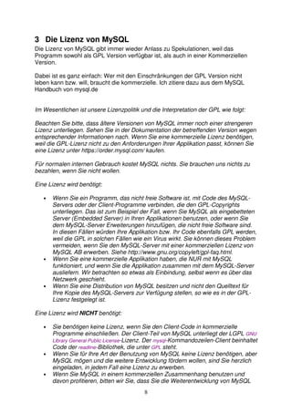 3 Die Lizenz von MySQL 
Die Lizenz von MySQL gibt immer wieder Anlass zu Spekulationen, weil das 
Programm sowohl als GPL Version verfügbar ist, als auch in einer Kommerziellen 
Version. 
Dabei ist es ganz einfach: Wer mit den Einschränkungen der GPL Version nicht 
leben kann bzw. will, braucht die kommerzielle. Ich zitiere dazu aus dem MySQL 
Handbuch von mysql.de 
Im Wesentlichen ist unsere Lizenzpolitik und die Interpretation der GPL wie folgt: 
Beachten Sie bitte, dass ältere Versionen von MySQL immer noch einer strengeren 
Lizenz unterliegen. Sehen Sie in der Dokumentation der betreffenden Version wegen 
entsprechender Informationen nach. Wenn Sie eine kommerzielle Lizenz benötigen, 
weil die GPL-Lizenz nicht zu den Anforderungen Ihrer Applikation passt, können Sie 
eine Lizenz unter https://order.mysql.com/ kaufen. 
Für normalen internen Gebrauch kostet MySQL nichts. Sie brauchen uns nichts zu 
bezahlen, wenn Sie nicht wollen. 
8 
Eine Lizenz wird benötigt: 
• Wenn Sie ein Programm, das nicht freie Software ist, mit Code des MySQL-Servers 
oder der Client-Programme verbinden, die den GPL-Copyrights 
unterliegen. Das ist zum Beispiel der Fall, wenn Sie MySQL als eingebetteten 
Server (Embedded Server) in Ihren Applikationen benutzen, oder wenn Sie 
dem MySQL-Server Erweiterungen hinzufügen, die nicht freie Software sind. 
In diesen Fällen würden Ihre Applikation bzw. Ihr Code ebenfalls GPL werden, 
weil die GPL in solchen Fällen wie ein Virus wirkt. Sie können dieses Problem 
vermeiden, wenn Sie den MySQL-Server mit einer kommerziellen Lizenz von 
MySQL AB erwerben. Siehe http://www.gnu.org/copyleft/gpl-faq.html. 
• Wenn Sie eine kommerzielle Applikation haben, die NUR mit MySQL 
funktioniert, und wenn Sie die Applikation zusammen mit dem MySQL-Server 
ausliefern. Wir betrachten so etwas als Einbindung, selbst wenn es über das 
Netzwerk geschieht. 
• Wenn Sie eine Distribution von MySQL besitzen und nicht den Quelltext für 
Ihre Kopie des MySQL-Servers zur Verfügung stellen, so wie es in der GPL-Lizenz 
festgelegt ist. 
Eine Lizenz wird NICHT benötigt: 
• Sie benötigen keine Lizenz, wenn Sie den Client-Code in kommerzielle 
Programme einschließen. Der Client-Teil von MySQL unterliegt der LGPL GNU 
Library General Public License-Lizenz. Der mysql-Kommandozeilen-Client beinhaltet 
Code der readline-Bibliothek, die unter GPL steht. 
• Wenn Sie für Ihre Art der Benutzung von MySQL keine Lizenz benötigen, aber 
MySQL mögen und die weitere Entwicklung fördern wollen, sind Sie herzlich 
eingeladen, in jedem Fall eine Lizenz zu erwerben. 
• Wenn Sie MySQL in einem kommerziellen Zusammenhang benutzen und 
davon profitieren, bitten wir Sie, dass Sie die Weiterentwicklung von MySQL 
 