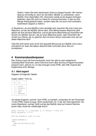 fördern, indem Sie einen bestimmten Grad von Support kaufen. Wir meinen, 
dass es vernünftig ist, wenn wir Sie bitten, MySQL zu unterstützen, wenn 
MySQL Ihren Geschäften hilft. (Ansonsten würde es bei Support-Anfragen 
bedeuten, dass Sie nicht nur etwas für umsonst benutzen, in das wir eine 
Menge Arbeit gesteckt haben, sondern dass Sie uns auch noch auffordern, 
kostenlosen Support zu liefern.) 
In Situationen, wo eine MySQL-Lizenz benötigt wird, brauchen Sie eine Lizenz pro 
Maschine, auf der der MySQL-Server läuft. Eine Mehrprozessor-Maschine zählt 
jedoch als eine einzelne Maschine, und es gibt keine Beschränkung hinsichtlich der 
Anzahl von MySQL-Servern, die auf einer Maschine laufen, oder hinsichtlich der 
Anzahl von Clients, die zur gleichen Zeit mit einem Server verbunden sind, der auf 
dieser Maschine läuft! 
Falls Sie nicht sicher sind, ob für Ihre spezielle Benutzung von MySQL eine Lizenz 
erforderlich ist, lesen Sie diesen Abschnitt bitte nochmals, bevor Sie uns 
kontaktieren. 
4 Kommandozeilenpower 
Den Anfang macht die Kommandozeile. Auch hier gibt es zwei weitgehenst 
unbeobachtete Parameter, deren Kenntnis einem aber durchaus Programmierarbeit 
ersparen kann, geht es nur um das erzeugen eines HTML oder XML Exports des 
Ergebnisses einer Abfrage. 
9 
4.1 Html export 
Gegeben ist folgende Tabelle: 
mysql> select * from os; 
+----+---------+ 
| id | os | 
+----+---------+ 
| 1 | Linux | 
| 3 | Solaris | 
| 4 | Irix | 
| 5 | QNX | 
| 6 | Windows | 
+----+---------+ 
Um dieses Ergebnis „schnell“ nach HTML zu wandeln, verwenden wir den Parameter 
–H der HTML Output erzeugt. Nicht verwechseln mit –h der den Host spezifiziert. Da 
meine Datenbank „vortrag“ heißt und die das MySQL lokal auf meinem Rechner 
laufen habe, lautet der vollständige Aufruf: 
mysql vortrag -H -u username -p -e "select * from os" 
Enter password: ****** 
Und das Ergebnis sieht so aus: 
<TABLE BORDER=1> 
<TR> 
<TH>id</TH><TH>os</TH> 
</TR> 
 