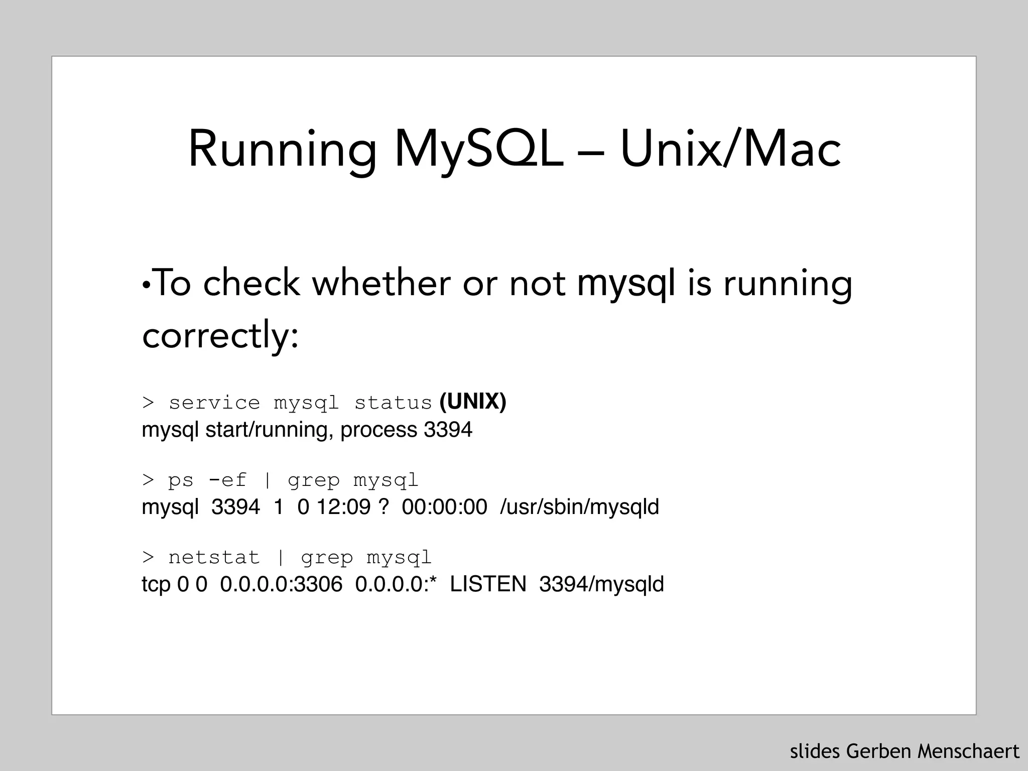 slides Gerben Menschaert
Running MySQL – Unix/Mac
!To check whether or not mysql is running
correctly:
 
> service mysql status (UNIX) 
mysql start/running, process 3394 
> ps -ef | grep mysql
mysql 3394 1 0 12:09 ? 00:00:00 /usr/sbin/mysqld 
 
> netstat | grep mysql
tcp 0 0 0.0.0.0:3306 0.0.0.0:* LISTEN 3394/mysqld
 