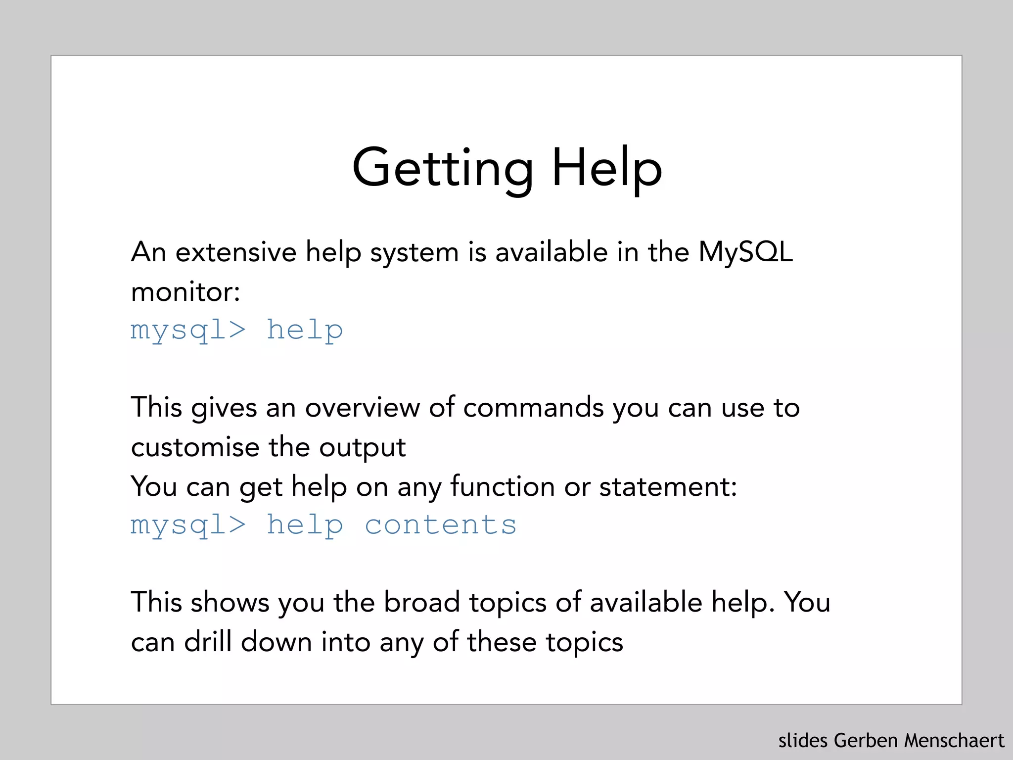 slides Gerben Menschaert
Getting Help
An extensive help system is available in the MySQL
monitor: 
mysql> help
 
This gives an overview of commands you can use to
customise the output
You can get help on any function or statement: 
mysql> help contents
 
This shows you the broad topics of available help. You
can drill down into any of these topics
 