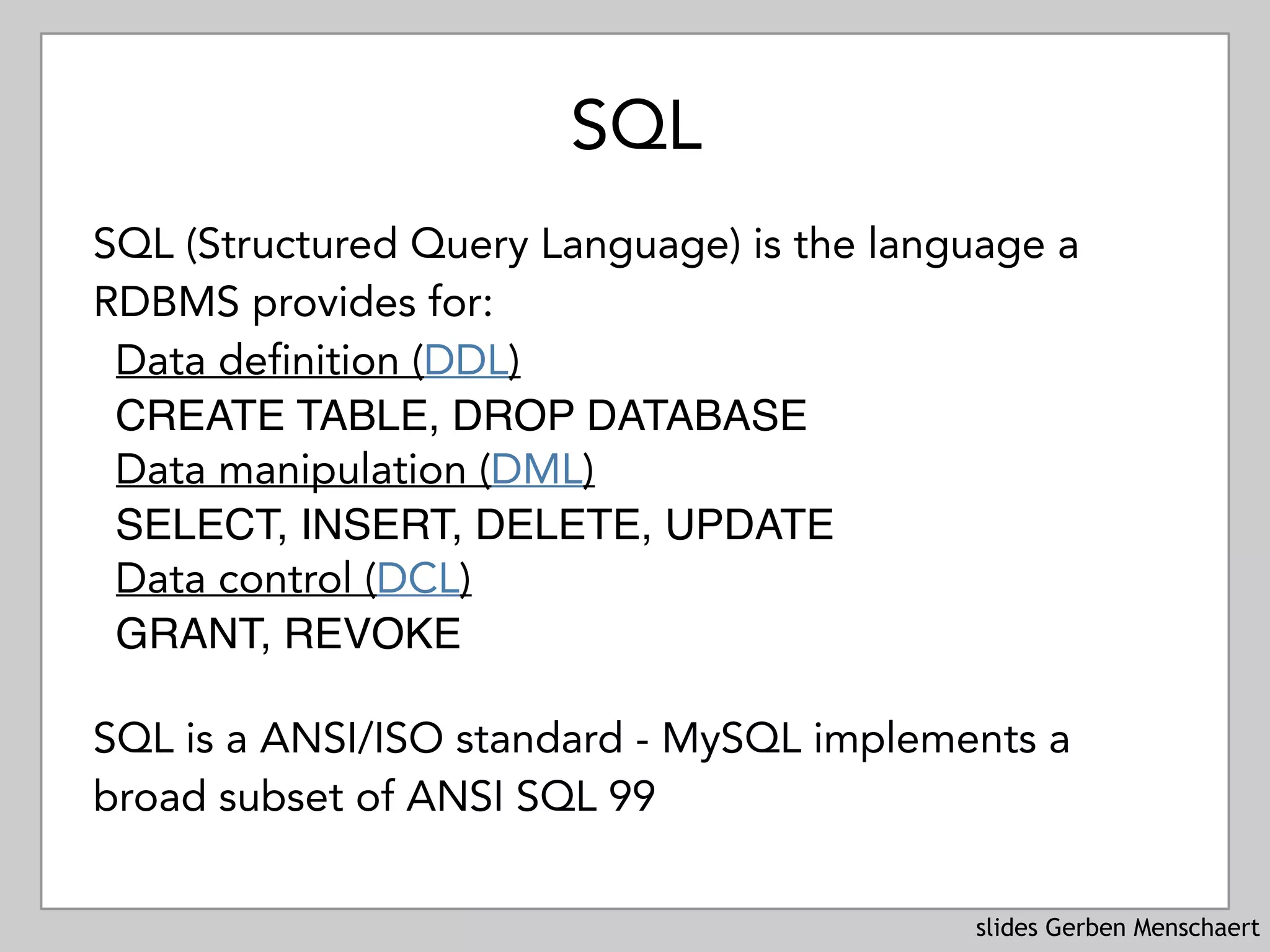 slides Gerben Menschaert
SQL
SQL (Structured Query Language) is the language a
RDBMS provides for:
Data definition (DDL) 
CREATE TABLE, DROP DATABASE
Data manipulation (DML) 
SELECT, INSERT, DELETE, UPDATE
Data control (DCL) 
GRANT, REVOKE
SQL is a ANSI/ISO standard - MySQL implements a
broad subset of ANSI SQL 99
 