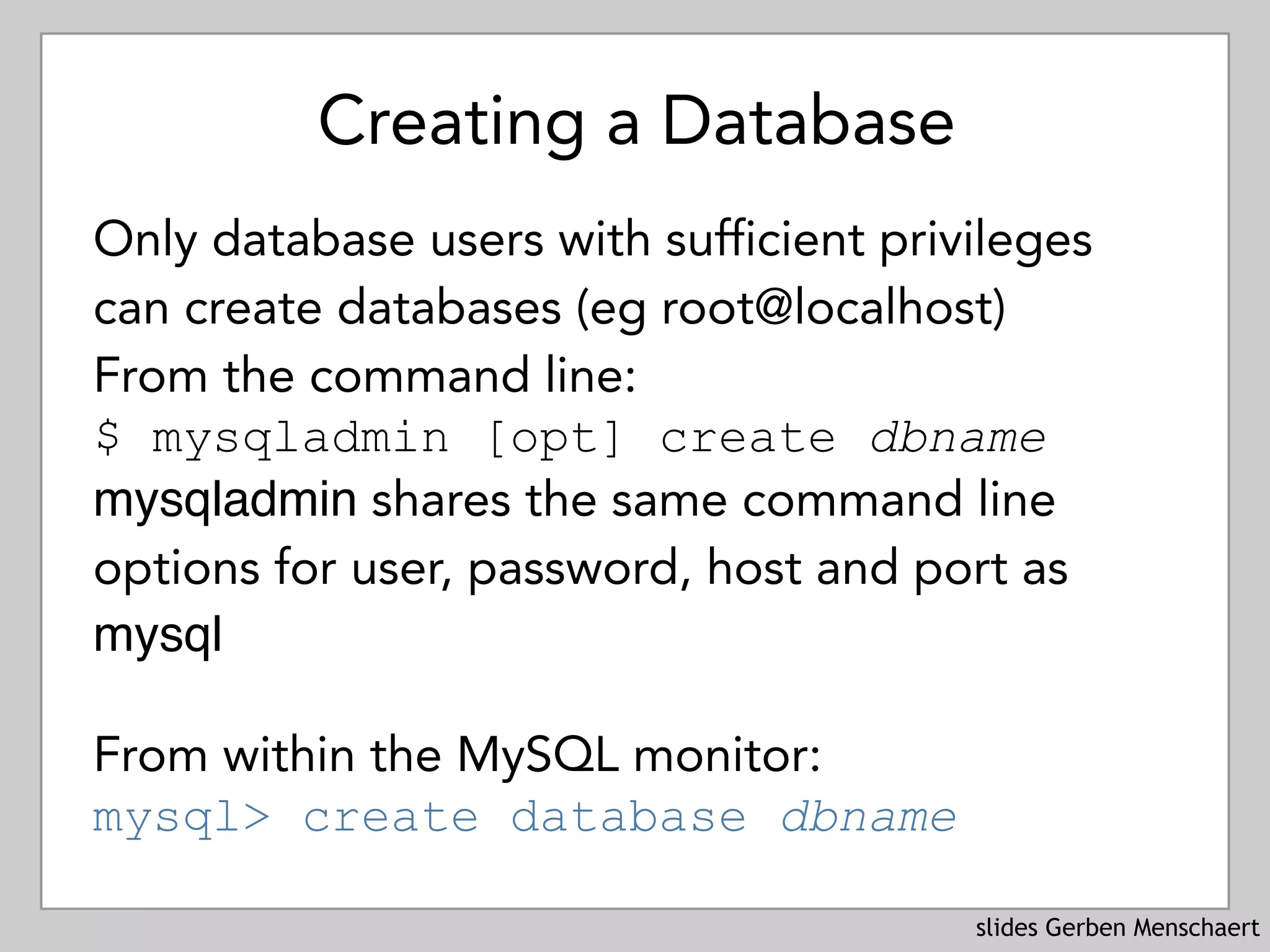 slides Gerben Menschaert
Creating a Database
Only database users with sufficient privileges
can create databases (eg root@localhost)
From the command line: 
$ mysqladmin [opt] create dbname 
mysqladmin shares the same command line
options for user, password, host and port as
mysql
From within the MySQL monitor: 
mysql> create database dbname
 