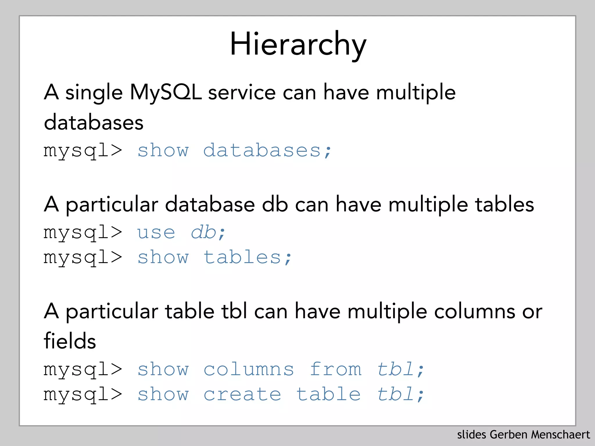 slides Gerben Menschaert
Hierarchy
A single MySQL service can have multiple
databases 
mysql> show databases;
A particular database db can have multiple tables 
mysql> use db; 
mysql> show tables;
A particular table tbl can have multiple columns or
fields 
mysql> show columns from tbl; 
mysql> show create table tbl;
 