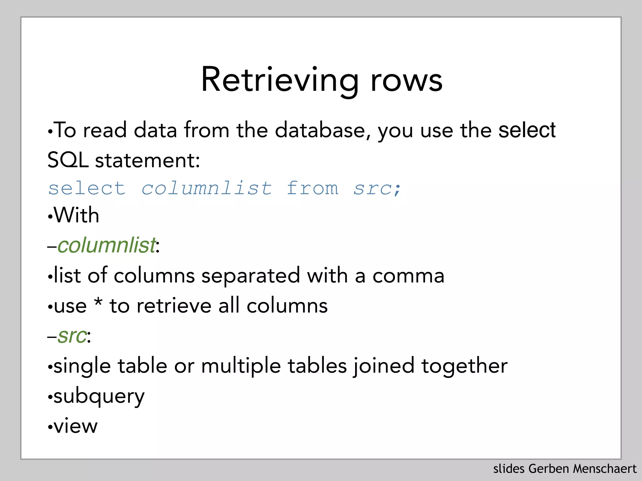slides Gerben Menschaert
Retrieving rows
!To read data from the database, you use the select
SQL statement: 
select columnlist from src;
!With
–columnlist:
!list of columns separated with a comma
!use * to retrieve all columns
–src:
!single table or multiple tables joined together
!subquery
!view
 