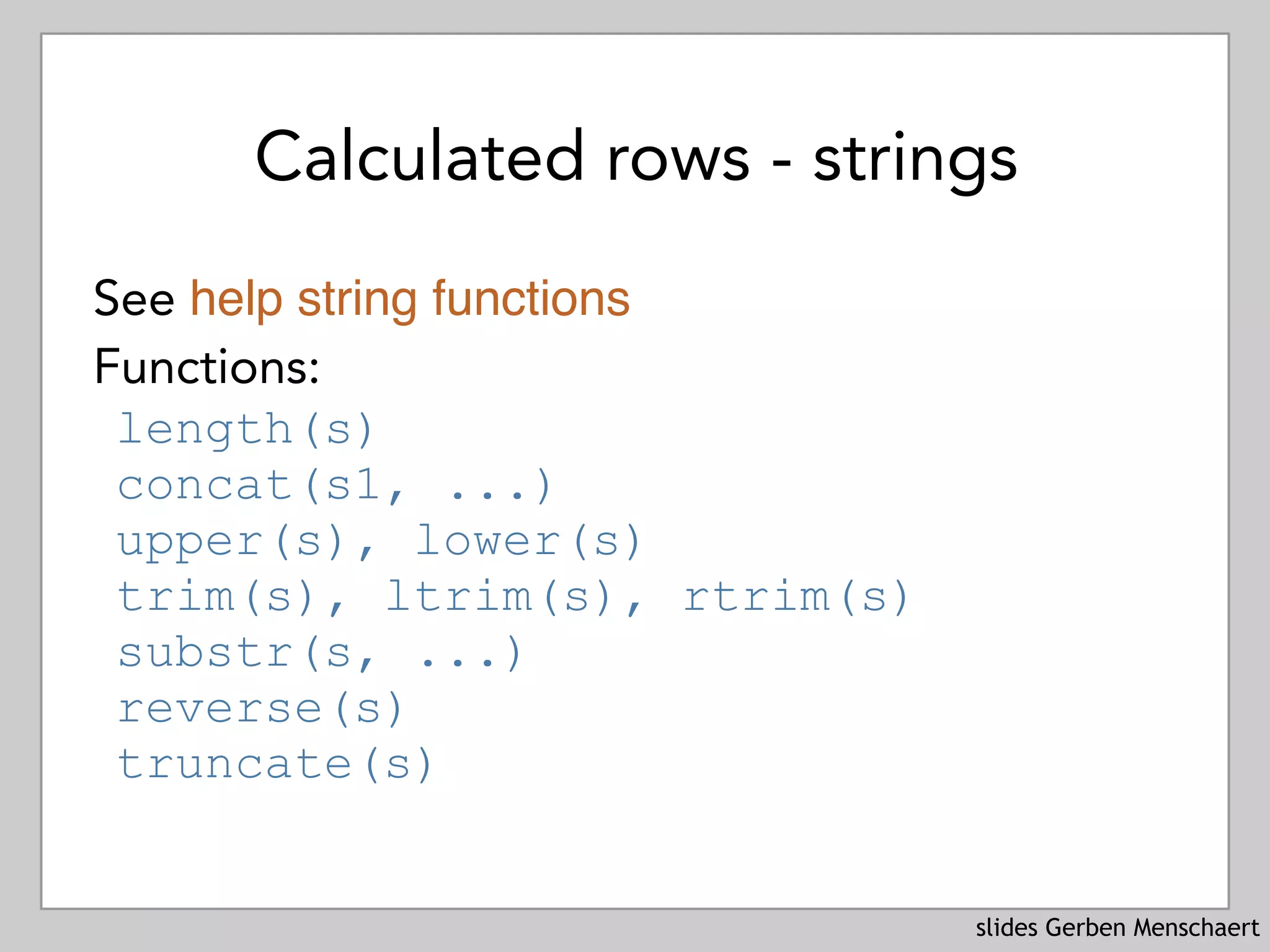 slides Gerben Menschaert
Calculated rows - strings
See help string functions
Functions:
length(s)
concat(s1, ...)
upper(s), lower(s)
trim(s), ltrim(s), rtrim(s)
substr(s, ...)
reverse(s)
truncate(s)
 