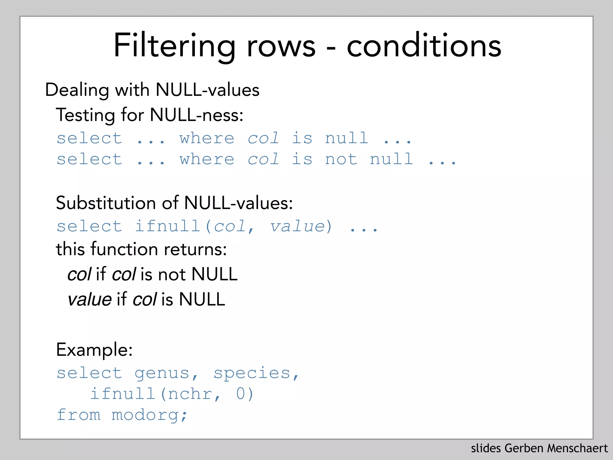 slides Gerben Menschaert
Filtering rows - conditions
Dealing with NULL-values
Testing for NULL-ness: 
select ... where col is null ... 
select ... where col is not null ...
Substitution of NULL-values: 
select ifnull(col, value) ...
this function returns:
col if col is not NULL
value if col is NULL
Example: 
select genus, species,  
ifnull(nchr, 0)  
from modorg;
 