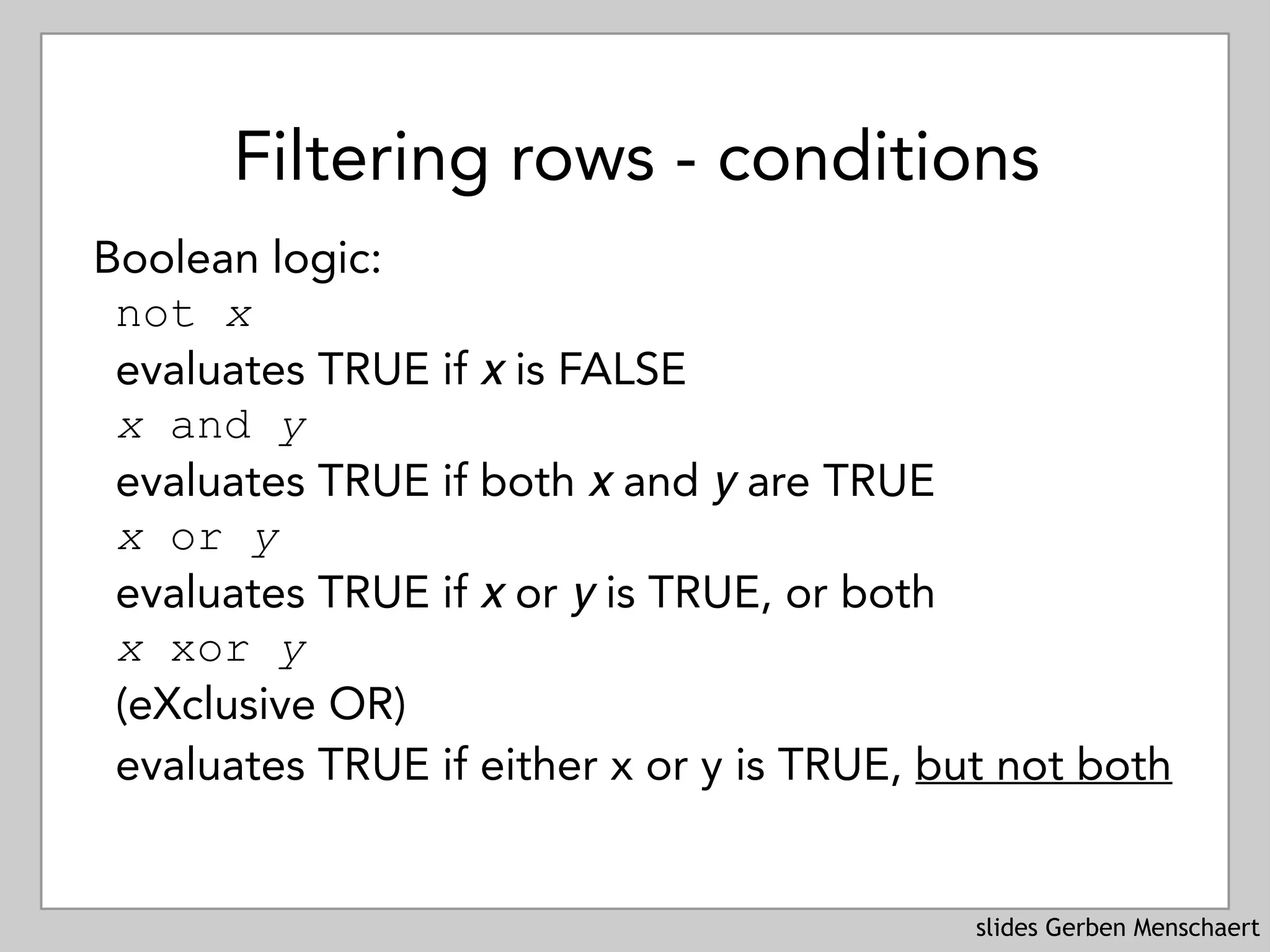 slides Gerben Menschaert
Filtering rows - conditions
Boolean logic:
not x 
evaluates TRUE if x is FALSE
x and y 
evaluates TRUE if both x and y are TRUE
x or y 
evaluates TRUE if x or y is TRUE, or both
x xor y 
(eXclusive OR) 
evaluates TRUE if either x or y is TRUE, but not both
 