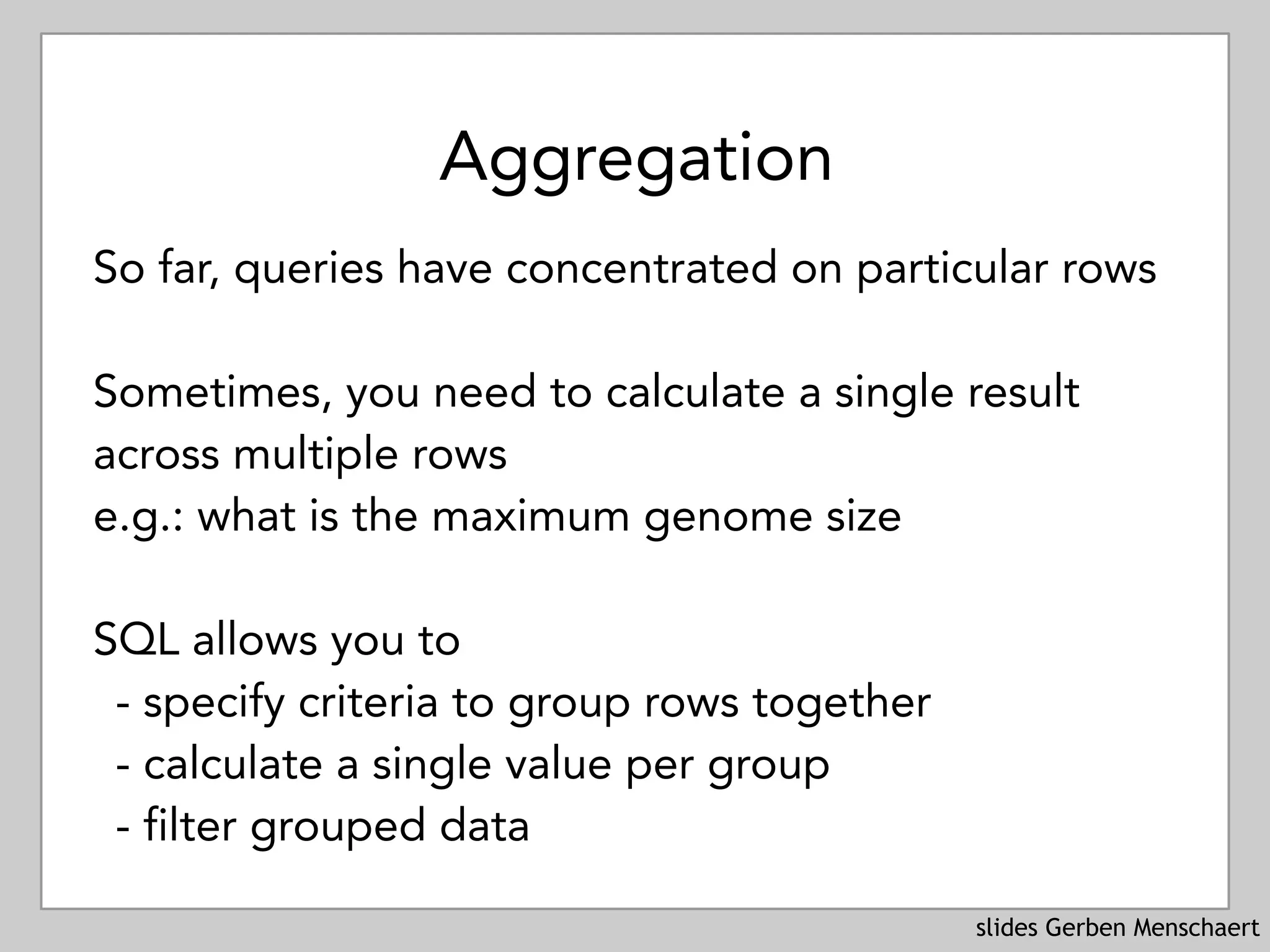 slides Gerben Menschaert
Aggregation
So far, queries have concentrated on particular rows
Sometimes, you need to calculate a single result
across multiple rows
e.g.: what is the maximum genome size
SQL allows you to
- specify criteria to group rows together
- calculate a single value per group
- filter grouped data
 