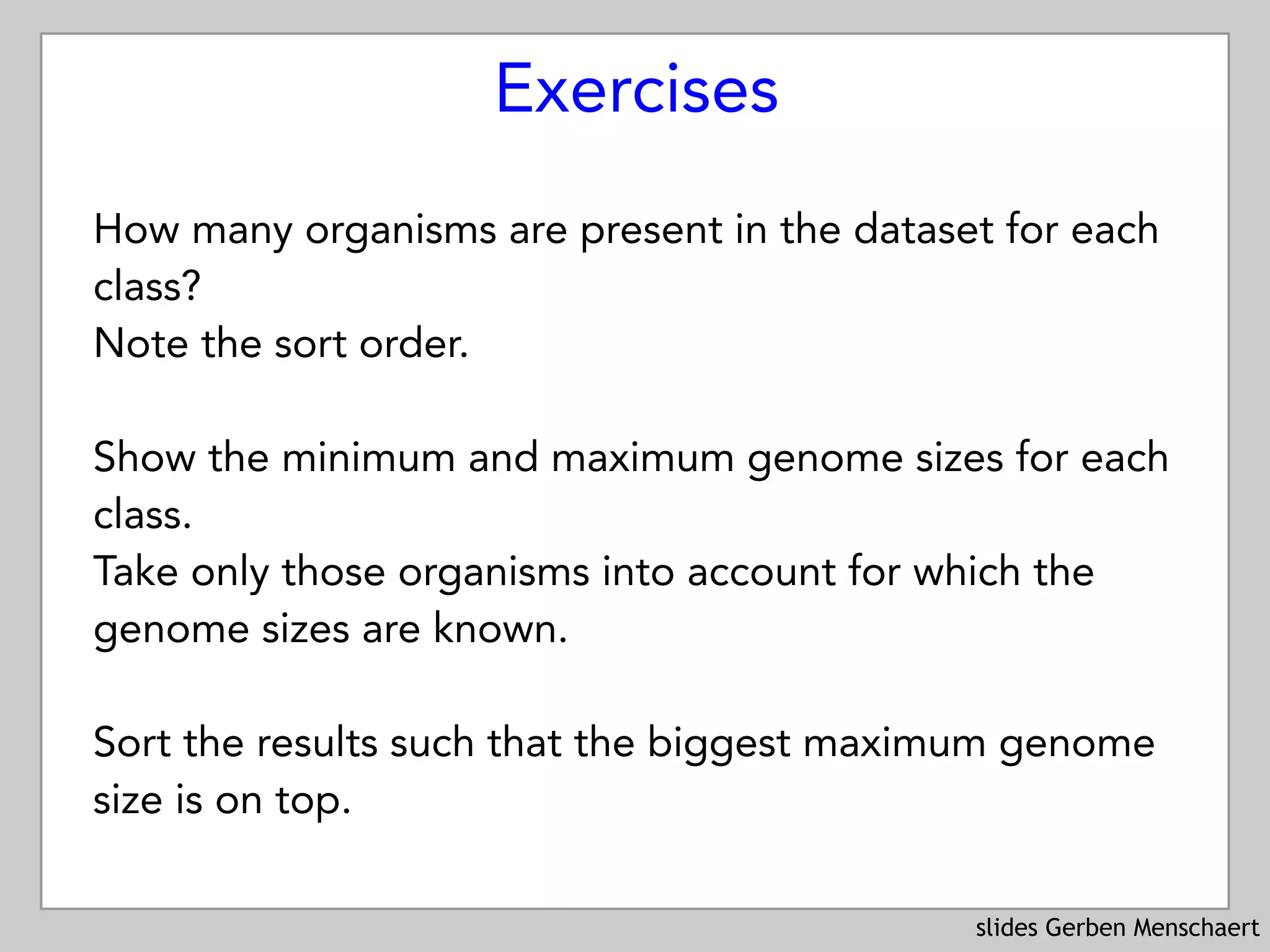 slides Gerben Menschaert
Exercises
How many organisms are present in the dataset for each
class?
Note the sort order.
Show the minimum and maximum genome sizes for each
class.  
Take only those organisms into account for which the
genome sizes are known.
 
Sort the results such that the biggest maximum genome
size is on top.
 