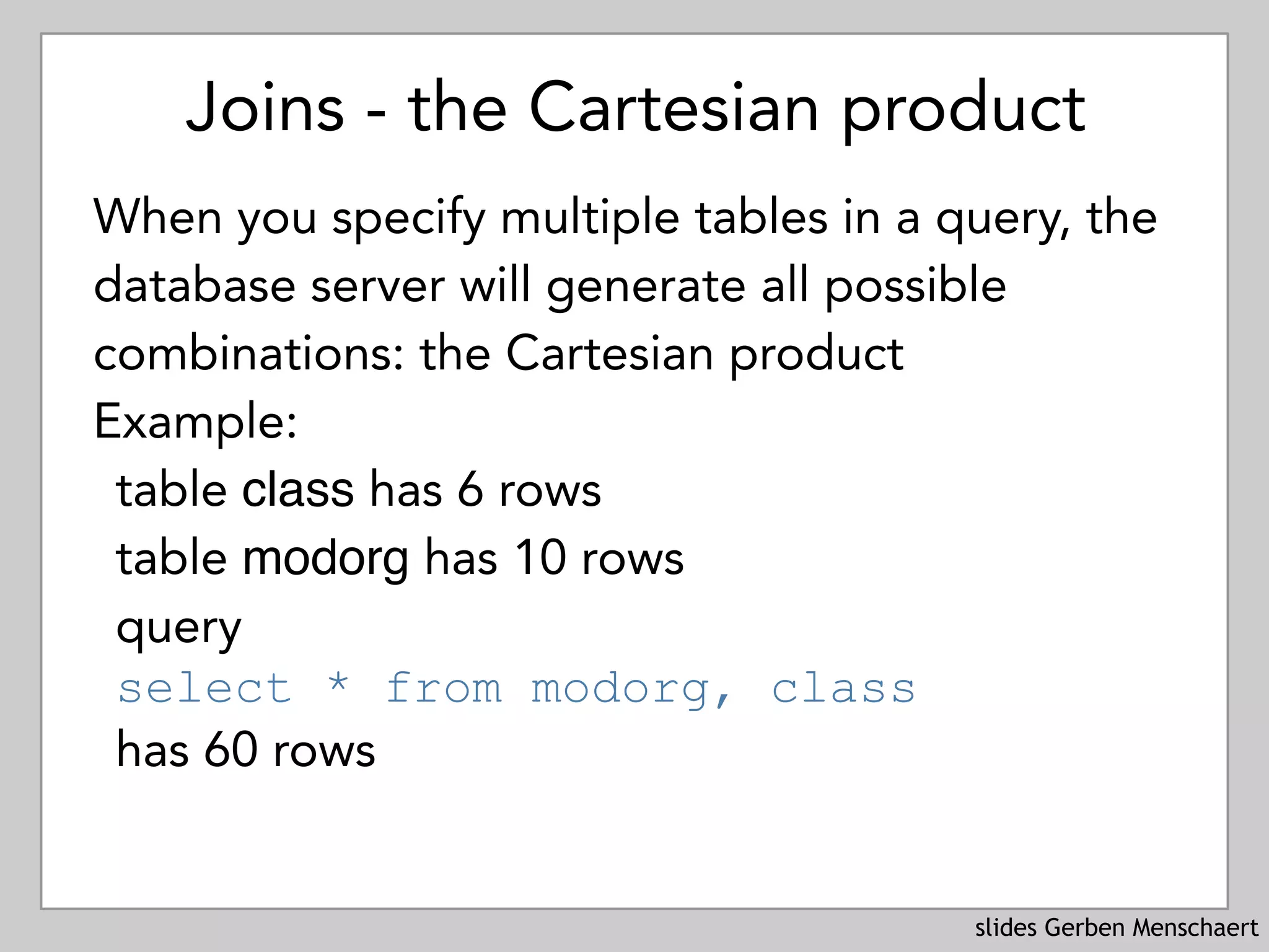 slides Gerben Menschaert
Joins - the Cartesian product
When you specify multiple tables in a query, the
database server will generate all possible
combinations: the Cartesian product
Example:
table class has 6 rows
table modorg has 10 rows
query 
select * from modorg, class
has 60 rows
 