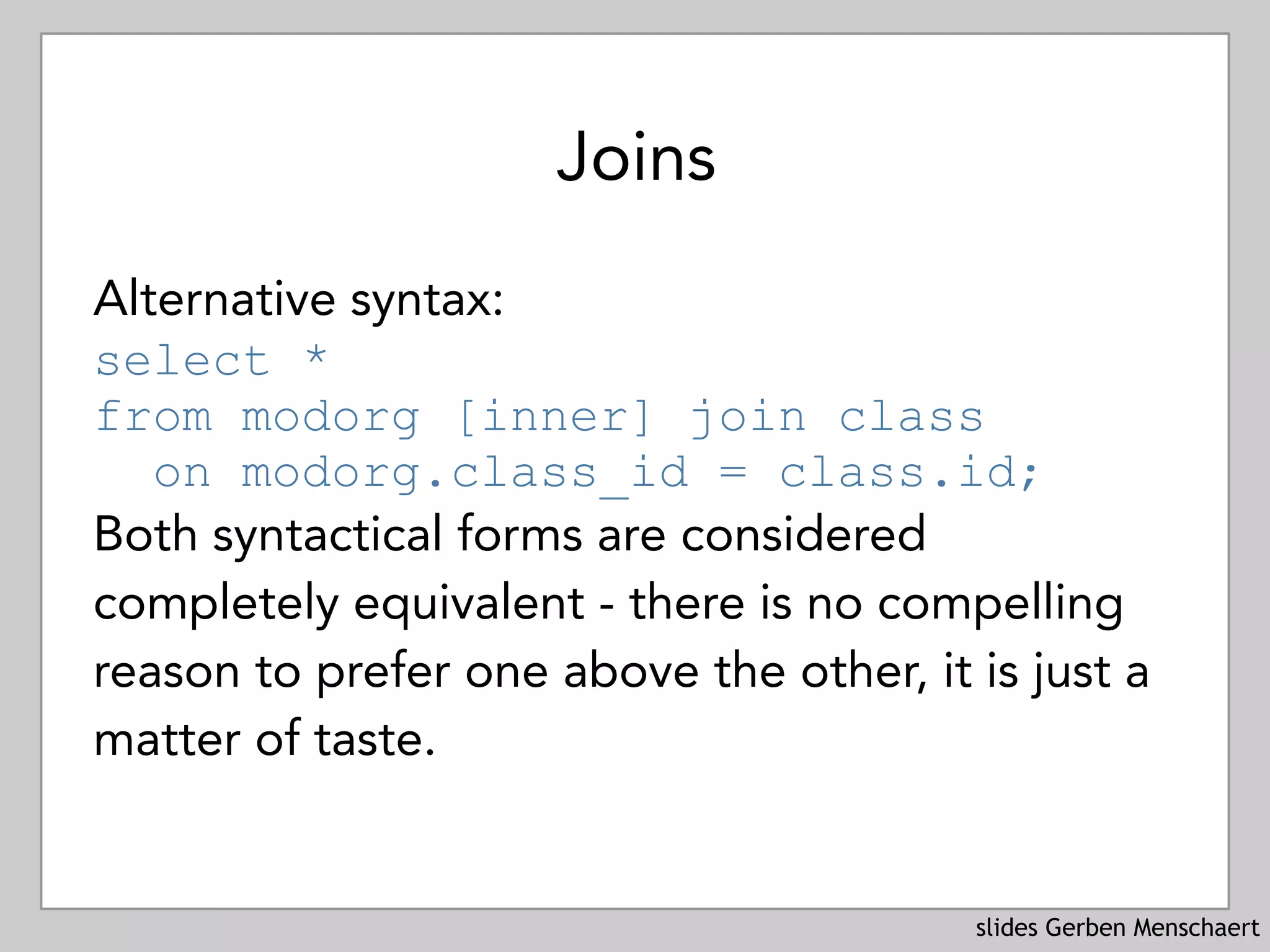 slides Gerben Menschaert
Joins
Alternative syntax:
select *  
from modorg [inner] join class 
on modorg.class_id = class.id;
Both syntactical forms are considered
completely equivalent - there is no compelling
reason to prefer one above the other, it is just a
matter of taste.
 