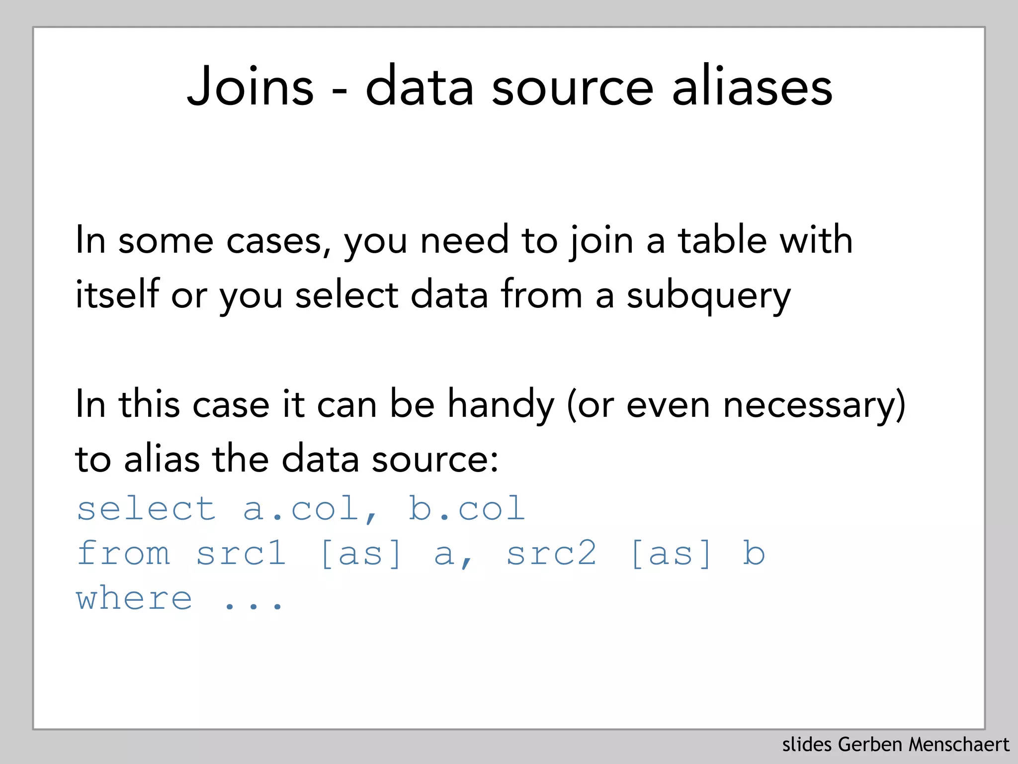 slides Gerben Menschaert
Joins - data source aliases
In some cases, you need to join a table with
itself or you select data from a subquery
In this case it can be handy (or even necessary)
to alias the data source:
select a.col, b.col 
from src1 [as] a, src2 [as] b
where ...
 