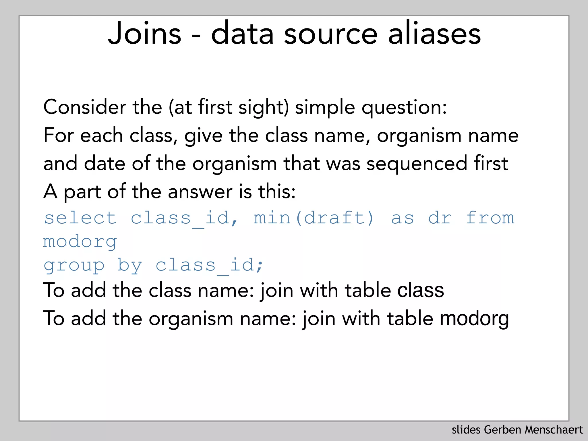 slides Gerben Menschaert
Joins - data source aliases
Consider the (at first sight) simple question: 
For each class, give the class name, organism name
and date of the organism that was sequenced first
A part of the answer is this: 
select class_id, min(draft) as dr from
modorg  
group by class_id;
To add the class name: join with table class
To add the organism name: join with table modorg
 