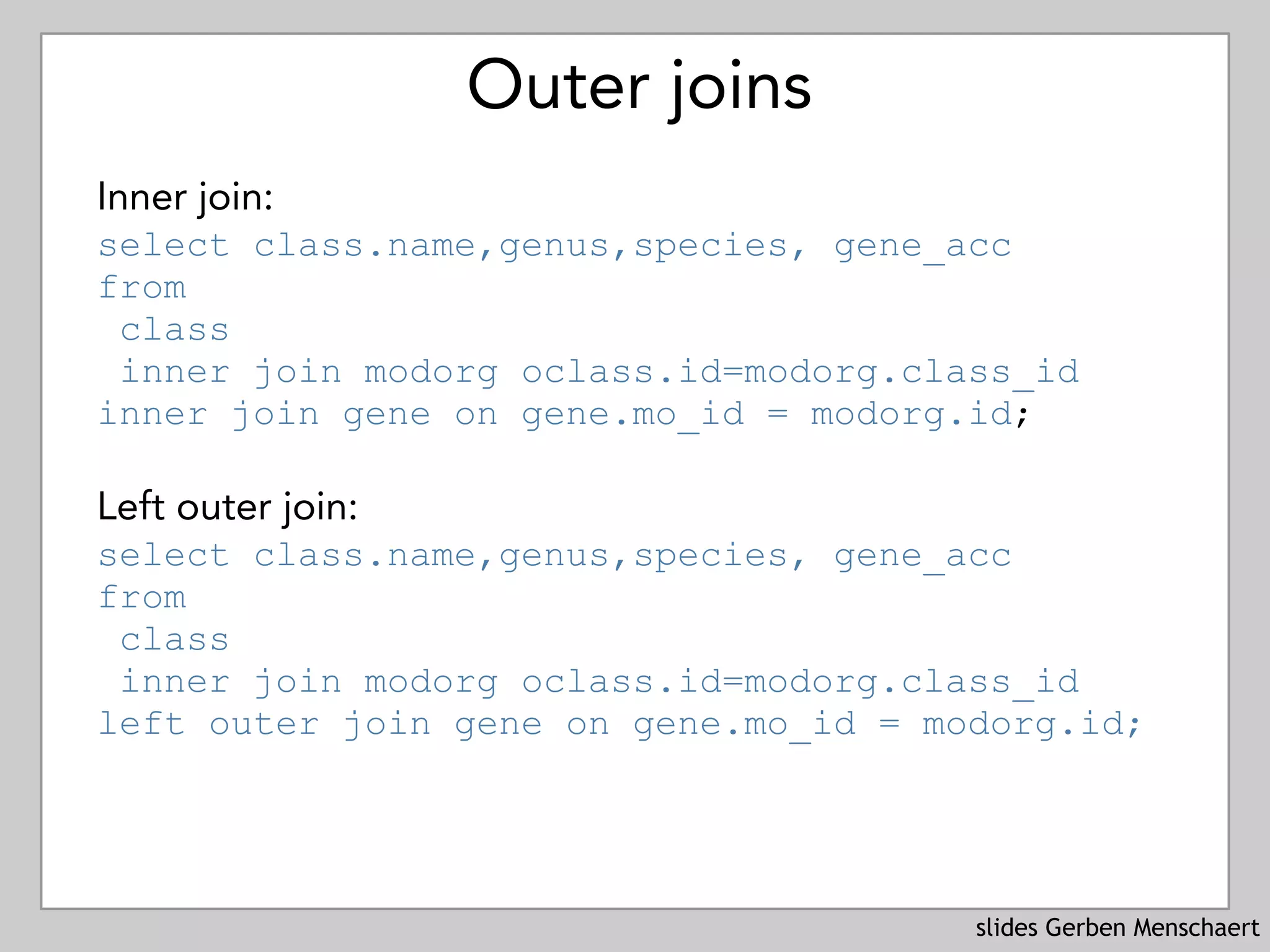 slides Gerben Menschaert
Outer joins
Inner join:
select class.name,genus,species, gene_acc  
from  
class
inner join modorg oclass.id=modorg.class_id
inner join gene on gene.mo_id = modorg.id;
Left outer join: 
select class.name,genus,species, gene_acc  
from  
class
inner join modorg oclass.id=modorg.class_id
left outer join gene on gene.mo_id = modorg.id;
 