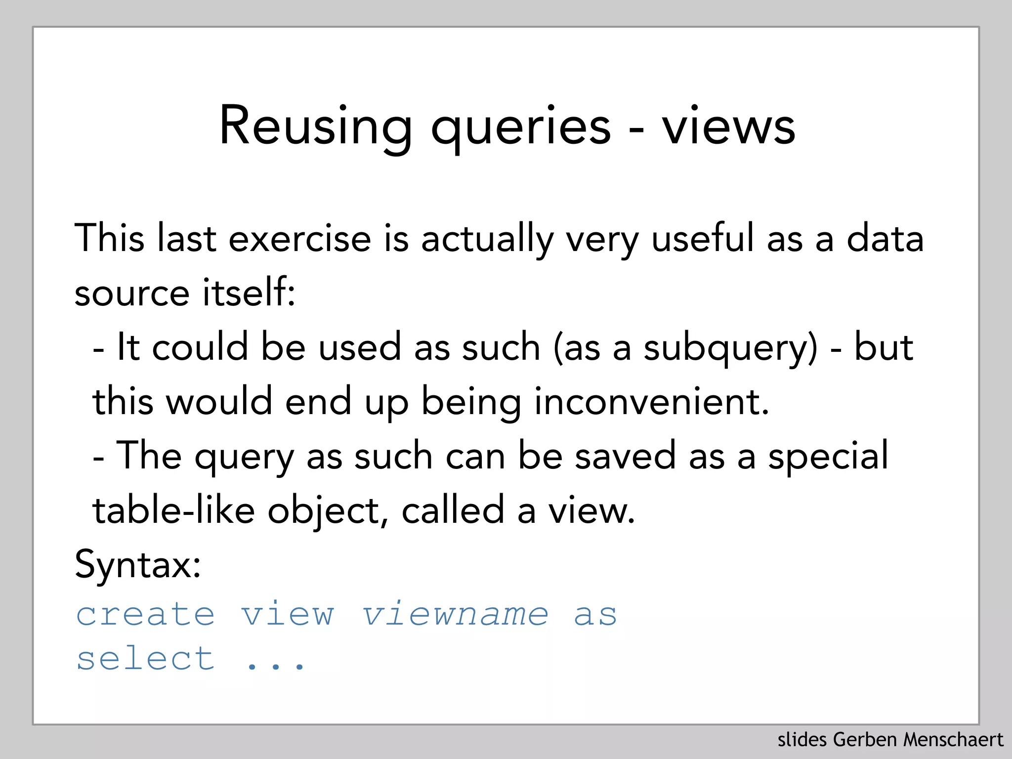 slides Gerben Menschaert
Reusing queries - views
This last exercise is actually very useful as a data
source itself:
- It could be used as such (as a subquery) - but
this would end up being inconvenient.
- The query as such can be saved as a special
table-like object, called a view.
Syntax: 
create view viewname as 
select ...
 